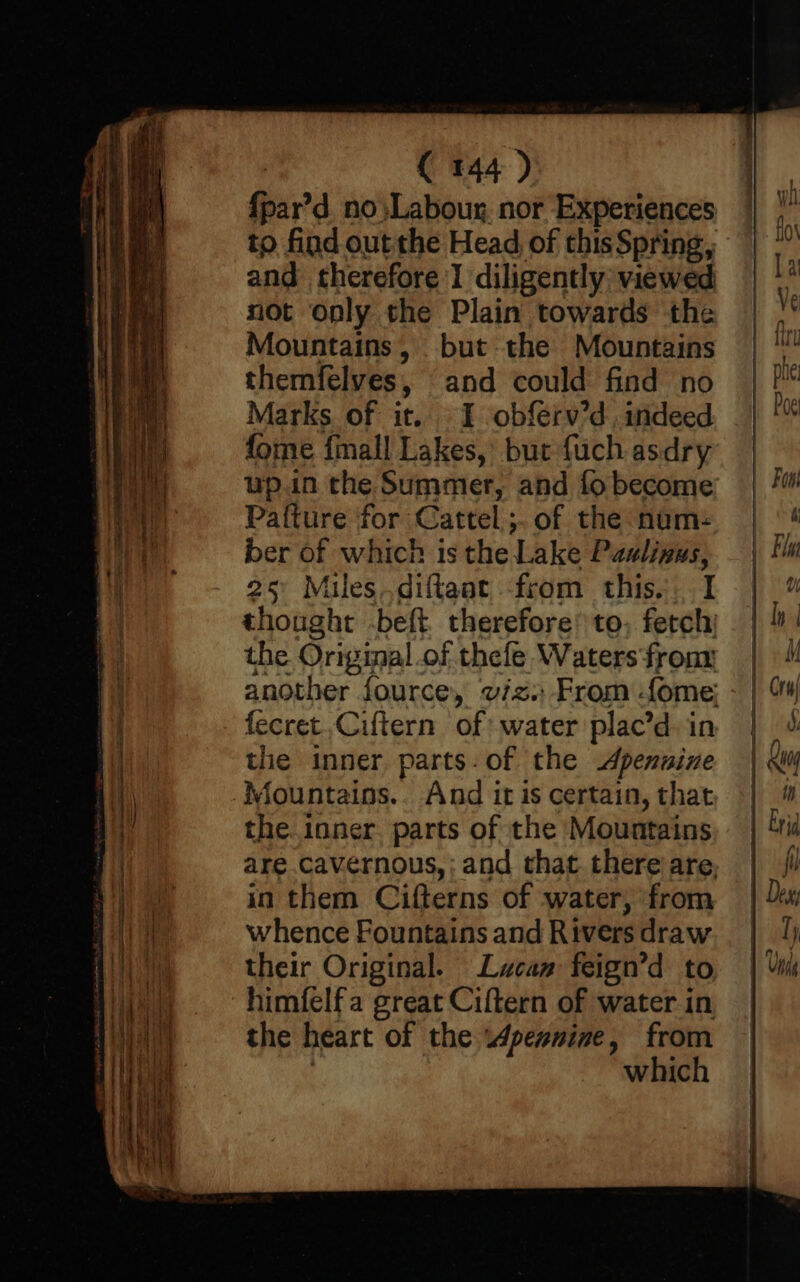 {par’d_ no ;Labour, nor Experiences to find out the Head, of thisSpring, and therefore I diligently viewed not only the Plain towards the Mountains, but the Mountains themfelves, and could find no Marks of it. I obferv’d, indeed fome finall Lakes, but fuch asdry up.in the Summer, and fo become Pa{ture for Cattel;. of the nam: ber of which is the Lake Paulinus, 25° Miles.diftaat from this. I thought -beft therefore’ to; fetch; the Original .of thefe Waters fron another fource, viz. From fome; fecret.Ciftern of water plac’d in the inner parts. of the Apenuine Aountains.. And it is certain, that the inner. parts of the Mountains are cavernous, ; and that. there are, in them Cifterns of water, from whence Fountains and Rivers draw their Original. Lucan feign’d to himfelf a great Ciftern of water in the heart of the wWpexnine, from : which