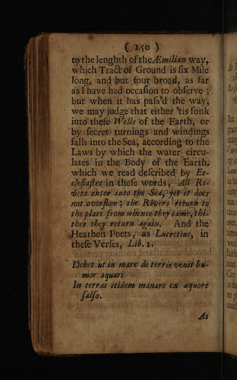 C150 ) tothe lenghth of the milian way, which Tractiof Ground is fix Mile long, andsbut four broad, as far asl have had occafion to obferve 3 but when it has pafs’d the way, we may judge that either tis funk rato thefe Wedl/s of the “Earth, or ‘by. fecret® turnings ‘and windings falls into theSea, according*‘to'the Laws by which ‘the water’ circu- lates in the® Body ' of “the “Earth, which we ‘read deferibed' by Ec- clefiaftesin-thefe words 5! sAW* Re- mers enter into the Sed, ye? 10! does not-overfiow the: Riwers ‘#eturn-to she place from whence-they came, thi- ther they return again.’ And the ‘Heatherm Poets’ “as ' Lucretius, in thefe Verfes, Lib.100- | As