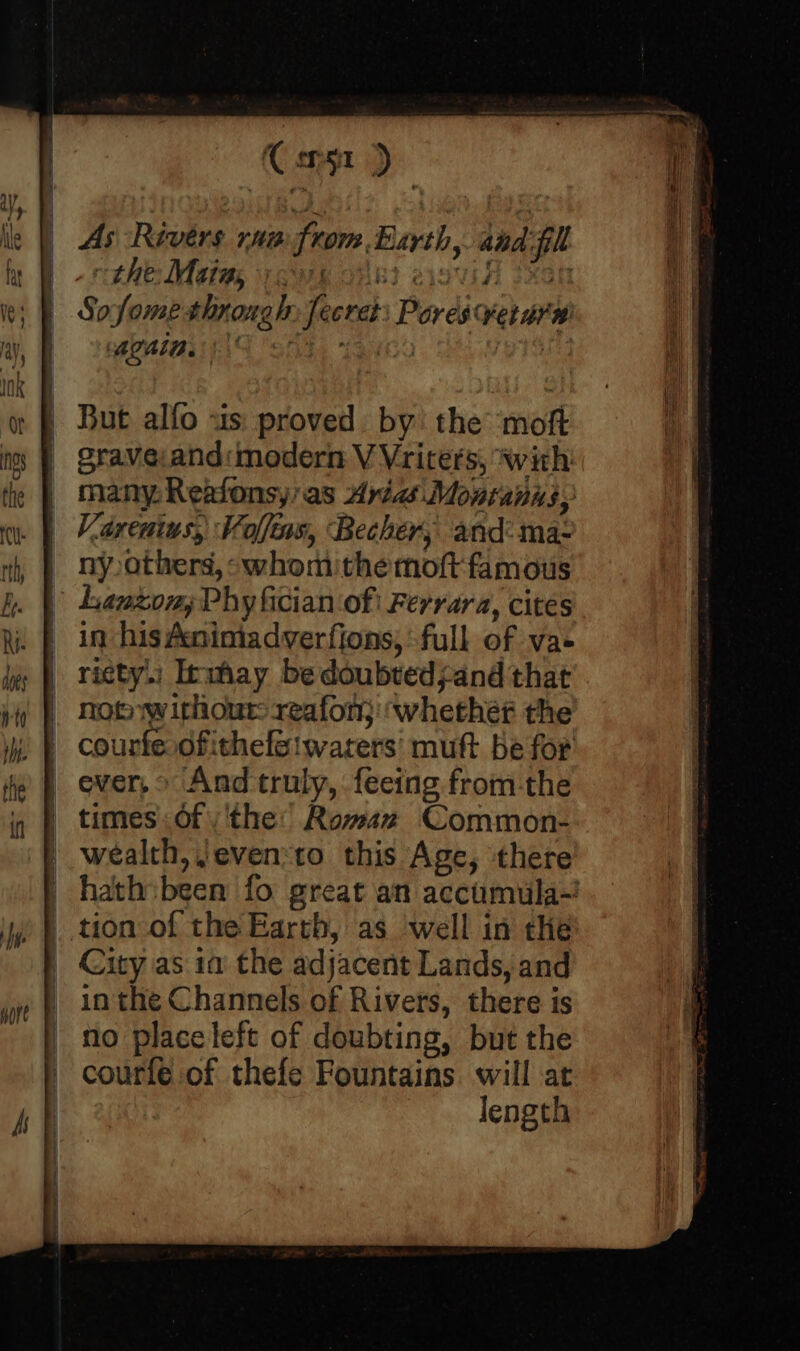 Co) As Rivers rn from Earth, and fill | -rithe: Motes owe okt cov 2xcn | Sofome through: fecret: Pores ver arm MOMIBI SSs LQG ais But alfo «us: proved. by’ the moft sraveand: modern V Vriters, with many. Reafonsy' as Aria Monranns, Varentus, Volfins, Becher, and: ma- | nyothers, whomithemoft famous | Lanzon,;Phy fician of! Ferrara, cites in his Aninmiadverfions, full of vae ricty.i Inmhay be doubtedjand that not w ithour reafon; ‘whether the courfe.ofithefeiwarers' muft be for ever, And truly, fecing from-the times: Of) ‘the: Roman Common- wealth, ;even:to this Age, there hath sbeen fo great an accumula-? | tion-of the Earth, as well in the | City as ia the adjacent Lands, and | 1n the Channels of Rivers, there is no place left of doubting, but the courfe of thefe Fountains. will at length