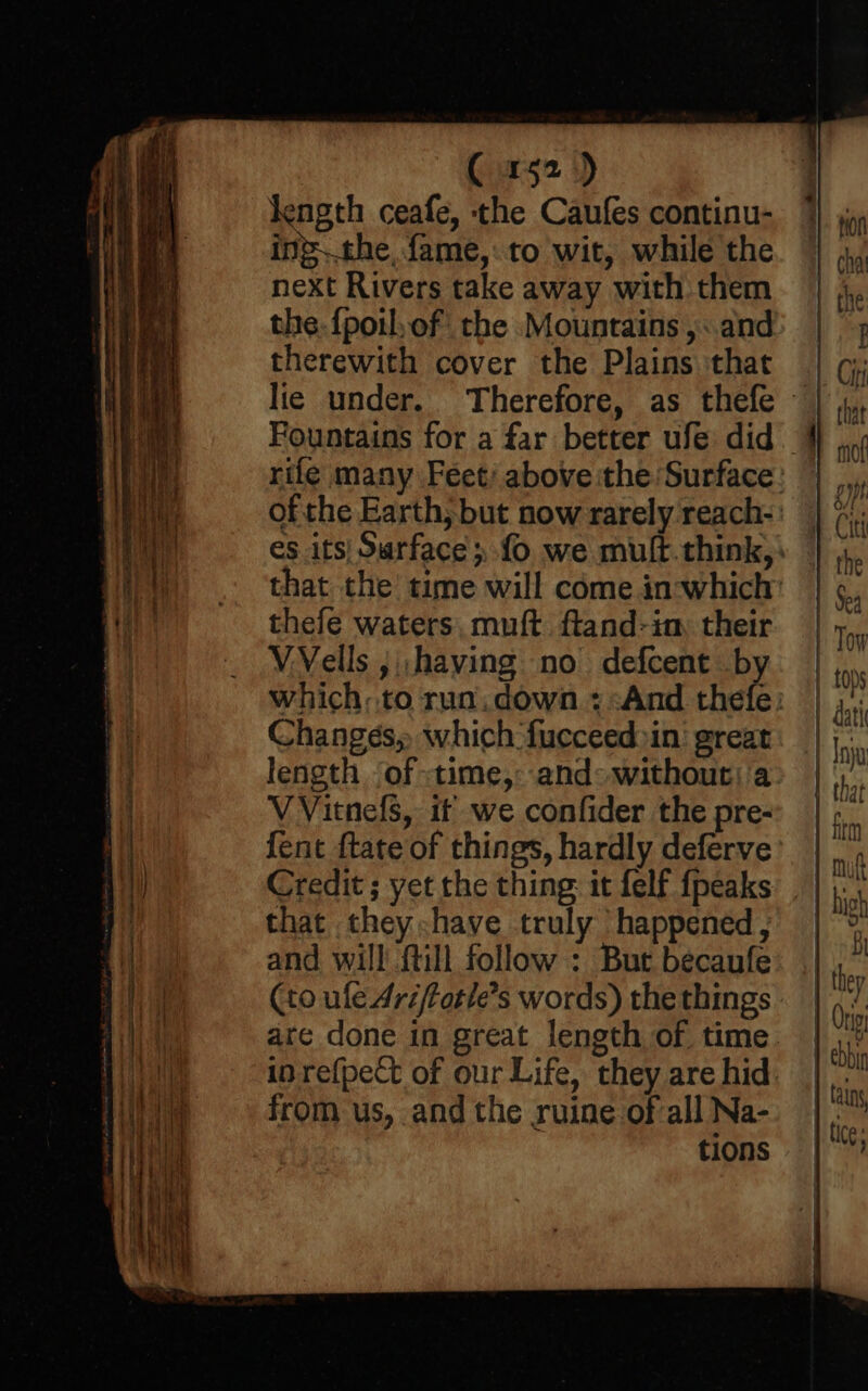 C152) Jength ceafe, the Caufes continu- ing..the fame,:to wit, while the next Rivers take away with them the. {poil,of the Mountains ,:.and therewith cover the Plains that lie under. thefe waters, muft. ftand-im their VVells ; ,having no defcent by Changes, which fucceed»in’ great length of -time,: and«withouti'a V Vitnefs, it we confider the pre- {ent ftate of things, hardly deferve Credit ; yet the thing: it felf {peaks that they have truly happened , and will {till follow : But becaufe (to ule Ari/fotle’s words) the things from us, and the ruine ofall Na- tions —o —— 2 os mo —_—- — sO