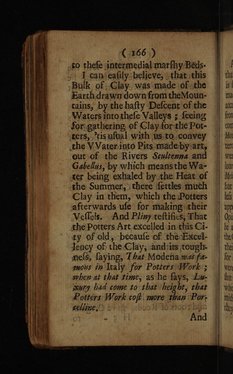 to thefe antermedial marfky Béds- .' T can-eafily: believe, that this Bulk of |.Glay.. was made ‘of .the Farth drawn down from theMoun- tains, by the hafty Defcent of the Waters intothefe Valleys ; feeing for: gathering. of Clay forthe Pat- ters, tis ufual with us.to convey the V Vateriato Pits madeby-art, out of the Rivers Scultenna and Gabellus, by which means the Wa- ter being exhaled by the Heat. of the Summer, there fettles much Clay in them, which the Potters afterwards ufe for making their Veffels... And Pliny teftifics, That the Potters Art excelled in this Ci- ty of old, -becaufle of thecExcel- Jency of the Clay, :andiits tough. nels, faying, J bat Modena ws fa- mous in Italy for Potters Work ; when at that time, as he fays, Liv- ary bad come to that height, that Potters Work coft : more he Por: eelline,”> : Pye soo thas ‘ Lh VER ts ‘
