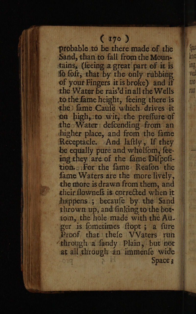 on — — = a. aha ee - a ee _ s — ( 170 ) probable :to be there made of the Sand, than to fall from the Moun- {0 foft; that*by the only rubbing of your Fingers itis broke) and if the Water be rais’d inall the Wells the) fame.Caufé which, drives -it the» Water: defcending: from an he equally pure and wholfom, fee- ing they are@of the fame Difpofi- tion.» :For the fame: Reafon the fame Waters are the more lively, the more is drawn from them, and zheir flownefS.is corrected when it happens.; becaufe by. the Sand thrown up, andfinking to the bot- tom, the hole made with the Au- er 1s fometimes ffopt ; a fure Proof. that thefe VVaters run at all through dn immenfe wide : : Space 5