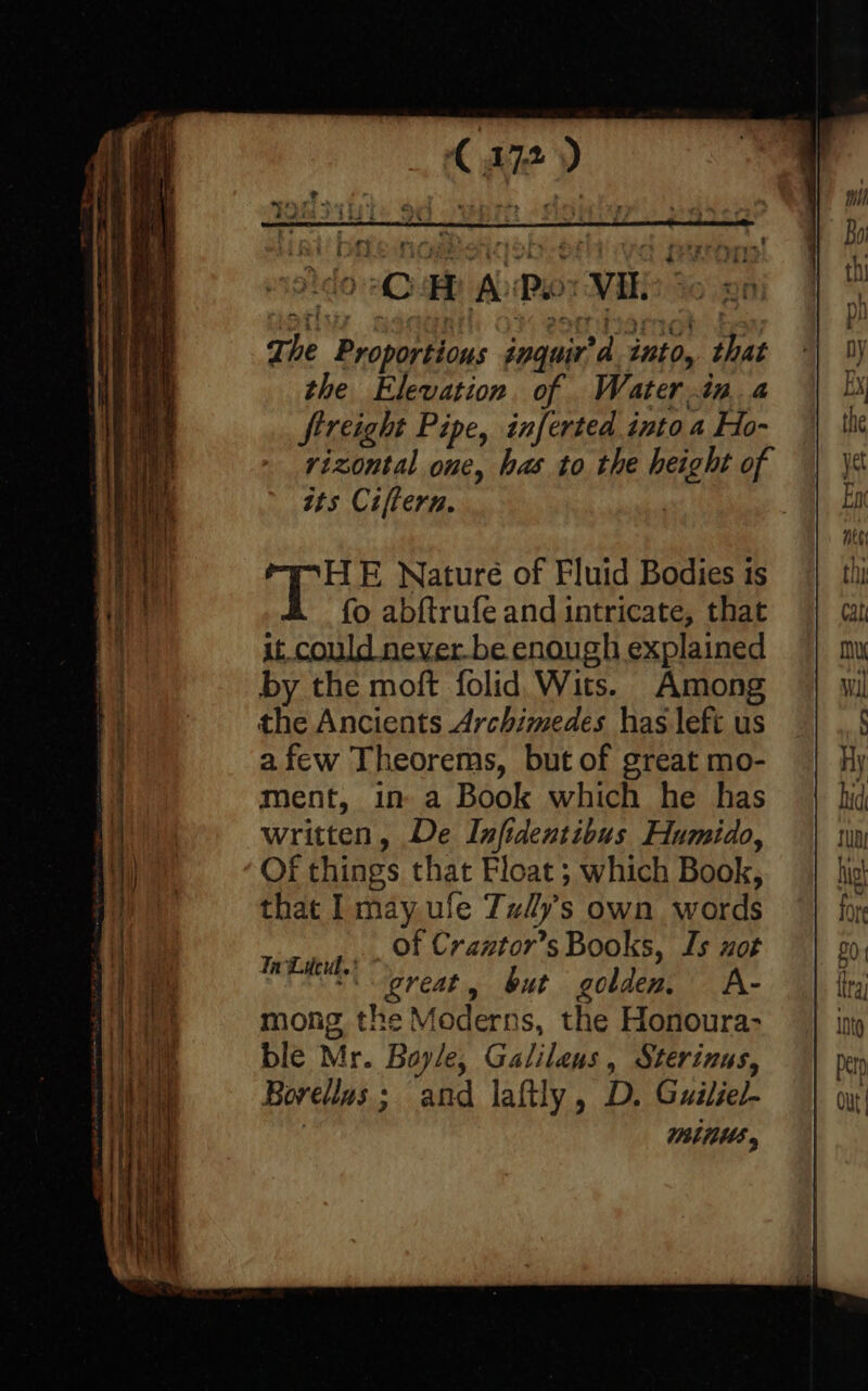 f ae © ; Bt DESO OO GF OM On p40 CH ArPwo Vilit-f0°0n The Proportions énquir'd into, that the Elevation. of Water.in.a fireight Pipe, inferted into a Ho- rizontal one, has to the height of its Ciftern. i HE Naturé of Fluid Bodies 1s fo abftrufe and intricate, that it could never be enough explained by the moft folid Wits. Among the Ancients Archimedes has left us afew Theorems, but of great mo- ment, in a Book which he has written, De Infidentibus Humido, Of things that Float ; which Book, that I may.ufe Tz/y’s own words of Craztor’s Books, Is not great, but golden. A- mong the Moderns, the Honoura- ble Mr. Boyle, Galileus, Sterinus, Borellas; and laftly, D. Guiliel- BLUME g Tn Lucul 4