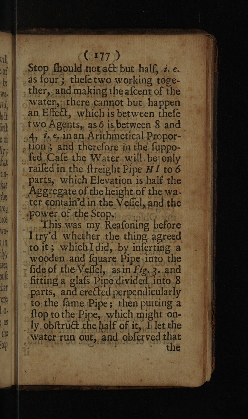 C477) Stop fhould notacé but half, z. e. as four ;. theletwo, working toge- ther, and making the afcent of the water, :ithere cannot but, happen an Effect, which is between thefe railed in the ftreight Pipe HI to6 parts, which Elevation is:half the .-<his.was my. Reafoning before Itry'd whether the thing. agreed toit; whichIdid, by inferting a wooden.and fquare. Pipe .into, the parts, and erected perpendicularly to. the fame Pipe; then putting a {top to the-Pipe,. which might on- the