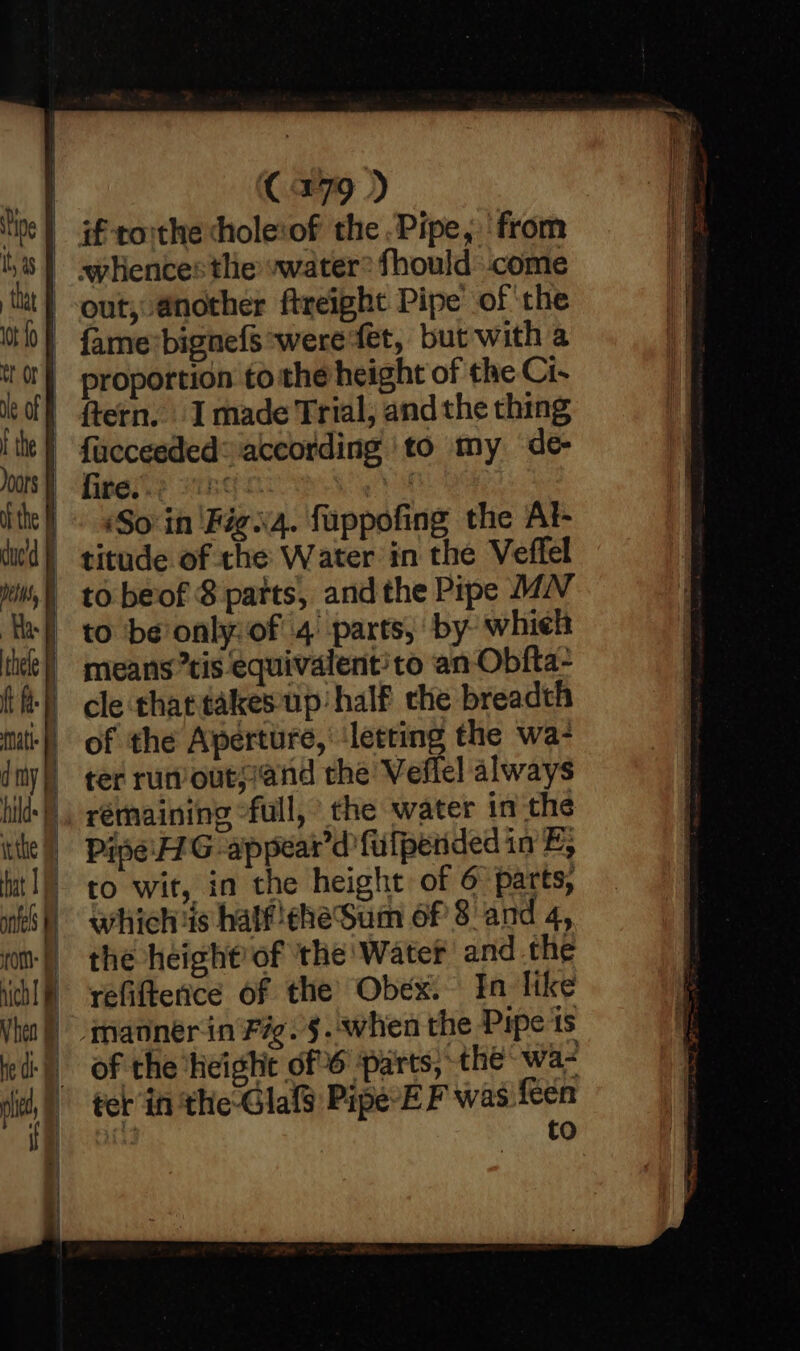 anf fom: FF nich i Vheo he di | i | ve C179 ) if toithe chole:of the .Pipe, from ‘Soin 'Figii4. fuppofing the At- ter run out;and the Veflel always rérhaining full, the water in the Pipe: G appear’d fulpended in E, to wit, in the height of 6 parts, whichis half!eheSum of 8 and 4, the height’ of the Water and the refiftence of the’ Obex. In Tike manner in Fig. §.when the Pipe is of the height of 6 ‘parts, the wa- fer in the Glalg Pipe*E F was feen ad to