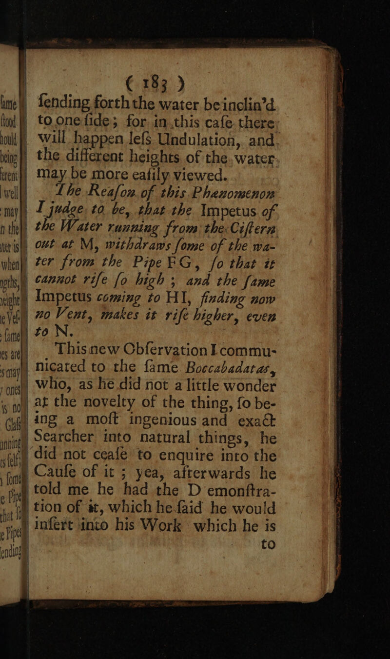 } i he i ood ould bet erent fh well ma i | Het is when pts, eight Vell aS fame a | Ma) | Ons} | is 004 Chie pnninel sli fom 1 SS Se SS ¢ Pi hat e Fh ensiog {] / 1 } | € 183 ) fending forth the water beinclin’d to one fide; for. inthis cafe there wall happen lef$ Undulation,. and the different heights of the. water may be more eafily viewed. Lhe Reafou. of this. Phenomenon I judge to be, that the. Impetus of the Water running from: the Ciftera out at M, withdraws fome of the wa- ter from the PipeRG, fo that it cannot rife fo high ; and the fame Impetus coming to HI, finding now no Vent, makes it rife higher, even Thisnew Obfervation Lcommu- nicated to the fame. Boccabadatas, who, as hé did not a little wonder at the novelty of the thing, fo be- ing a moft ingenious and exaét Searcher into natural things, he did not ceale to enquire into the Caufe of it ; yea, afterwards he