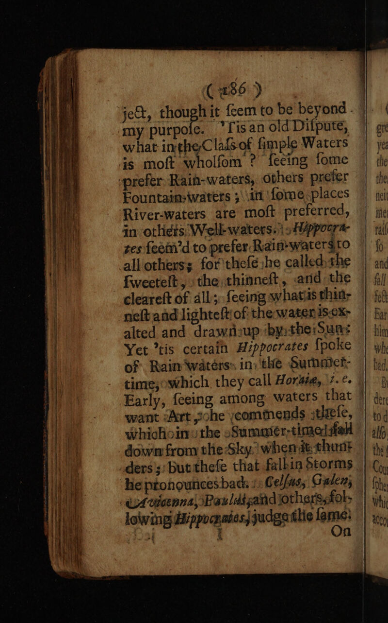 Caso) ., je, thors it fem to be beyond . my purpole. ‘lisan old Difpute, what intheClafsof fimple Waters is moft wholfom ? fecing fome prefer. Rain-waters, ophers prefer Fountaim-waters ; in fome places ‘River-waters are moft preferred, in otlhiets; Well-waters. »/ppoora- tes feein’d to prefer Rain-watersto all others; for'thefé jhe called, the fweetelt, the, thinneft, and the cleareft of all; fecing whats thin- neft and lighteftof the water iS-eX&gt; alted and drawnzup ‘by:the:Suns Yet tis certain Hippocrates {poke of. Rain waters» in: the Summer: time; which. they call Horst, 7. Early, feeing among waters that | want Art ohe commends tele, whichoin the oSummatér-timediiell dow from the Sky. when dt thant _ders';; but thefe that falkin Storms he pronouncesbac + Cellus; Galen; Avicenna, Pauldtgand jothers,fol, lowing dippocnaies| judgatlie fern Ber n