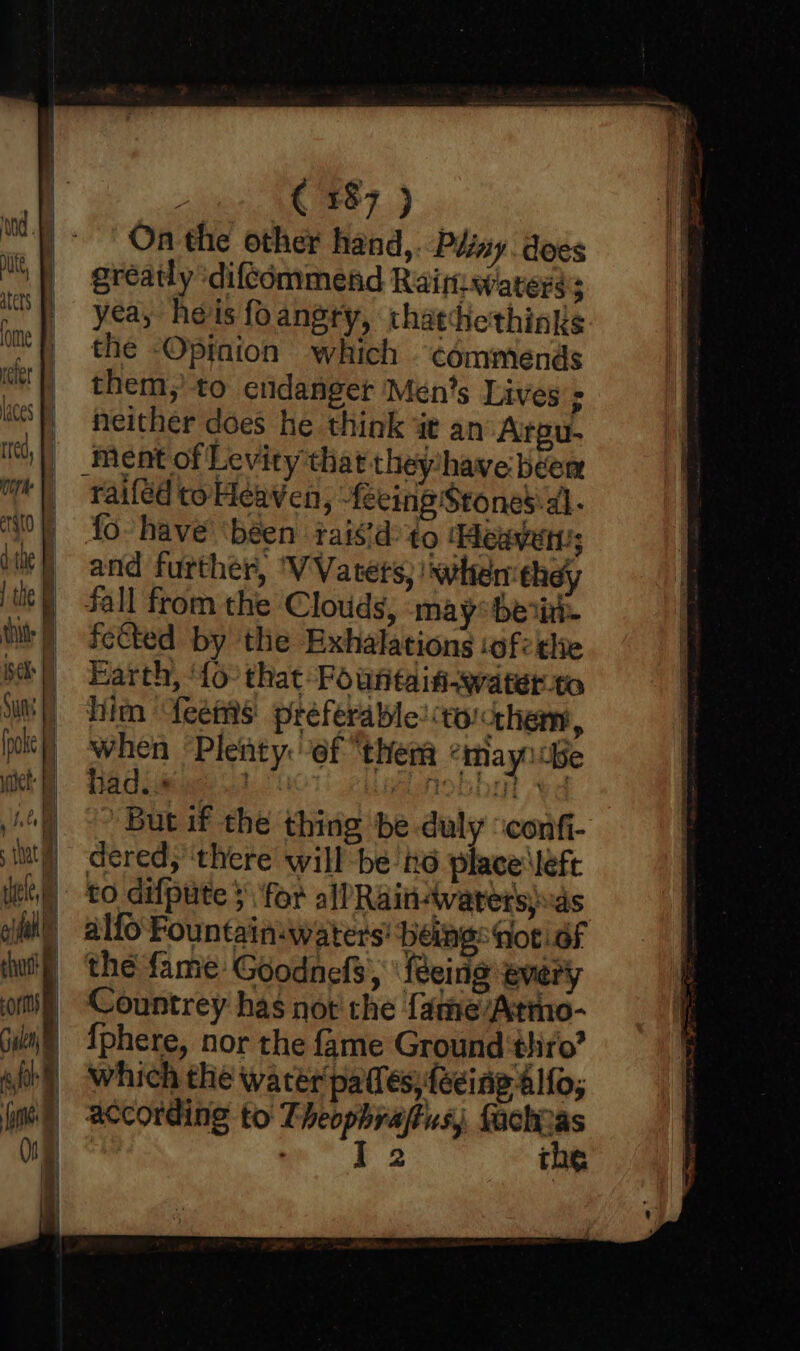 m9 aters ome refer laces red, LE , (387 ) On the other hand,. Pény. does gréatly ‘difcommend Raiftiwaterss yea, heis foangsry, thattiethinks the -Opfnion which commends them, to endanger Méen’s Lives’s neither does he think i an’ Arpu- ment of Levity that they‘have béem raiféd to Heaven, - eeing Stones\al- fo have ‘been rais'd’ to Heaven's and further, ‘VVatets, swhemthey fall from the Clouds, may bei. fected by the Exhalations ‘ofthe Harth, ‘{o that Fountaiti-water.to him feemis preferable! volcthem, when ‘Plenty: ef “them «mayndbe had... ! moO Vd ’ But if the thing be-duly ‘confi- dered, ‘there will be no place \left alfo Fountain-waters' being: fot! of the fame Goodnefs, \ feeing every Countrey has not the fame/Atmo- {phere, nor the fame Ground thiro’ which the watér pales, {eeing alfo; according to Theophraftus, aay we 2 the