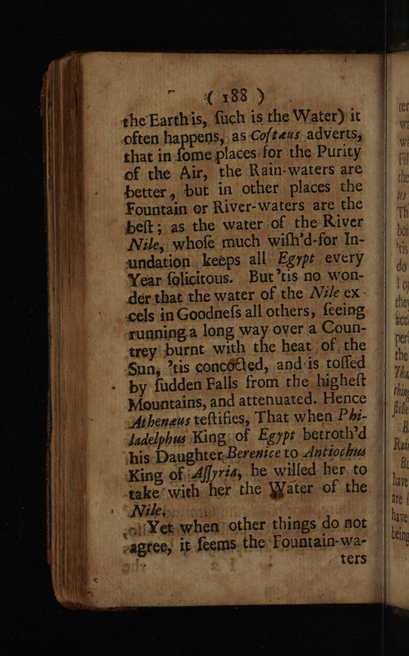 oe (5081) the Earthis, fuch is the Water) 1t often nena as Cofteus adverts, that in fome places for the Purity of the Air, the Rain-waters are better, but in other places the Fountain or River-waters are the belt; as the water of the River Nile, whofe much wilh'd-for In- aundation keeps all Egypt every Year folicitous. But’tis no won- der that the water of the Vile ex: . cels in Goodnefs all others, {eeing running.a long way over a Coun- trey burnt with the heat of the Sun, tis concdtted, and is toffed by fudden Falls from the higheft Mountains, and attenuated. Hence Atheneus reftifies, That when P4éz-— Jadelphus King; of Egypt betroth’d his Daughter,Berenice to Antiochus King of :Affyrt4, he willed her, to take’ with her the Water of the DVd be gs | oa oj Wet. when other things do not vagtee, it feems, the Fountain-wa- sity | | ters