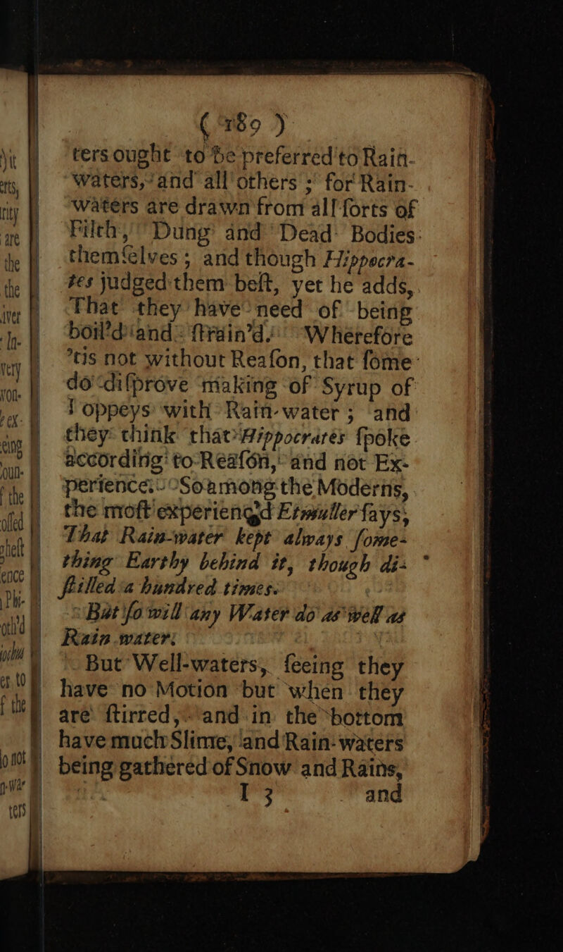 oh'd 1 a Wh Bs i 2) Wa ters ie i) q (989 ) ters ought to he preferred'to Rain. waters,“and’ all’ others ;° for Rain- Waters are drawn from all:forts of Filth, Dung’ and’ Dead: Bodies: them‘elves ; and though Hippecra- tes judged them belt, yet he adds, That they have’ need of being bow’diand: {train’d/: Wherefore °*tis not without Reafon, that fome’ do‘difprove ‘niaking ‘of Syrup of ! oppeys ‘with Ratn- water ; and they: think thatippocrarés {poke according’ to-Reafon,° and not Ex- perience. “Soamong the Moderns, the moft experiengd Etmiuller fays, That Rain-water kept always fome- thing Earthy behind it, though dé- fiilled:a hundred times. Bat fo will any Water do aswell as Rain water: | But Well-waters, feeing they have no Motion but when they are’ ftirred,'and in the bottom have much Slime, and Rain: waters being gathered of Snow and Rains, RE, I 3 and