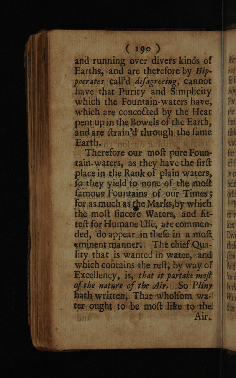and running over divers kinds of Earths, and are therefore by Hip- pocrates call’d difagreeing, Cannot have that Purity and Simplicity which the Fountain-waters have, which are concotted by the Heat pent up in the Bowels of the Earth, and are {train’d through the fame Barthey anise 7 : Therefore our moft pure Foun- tain-waters, as they havethe-firft place in the Rank of plain waters, fo-they yield to: :none.of-the moft famous Fountains of our Times for. asmuch'as she Marks,by-which. the moft fincere Waters, dad fit- teft for Humane Ufe, ate commen- ded, do appear.in thefe in a moft eminent manner, “The chief Qua- lity that is wanted in water, «and which contains the reft, by way of Excellency, is, that # partake moft of the nature of the Air... So Pliny hath written}, Thar-wholfom. wa- ter, ought to be moft like tothe til Air,.