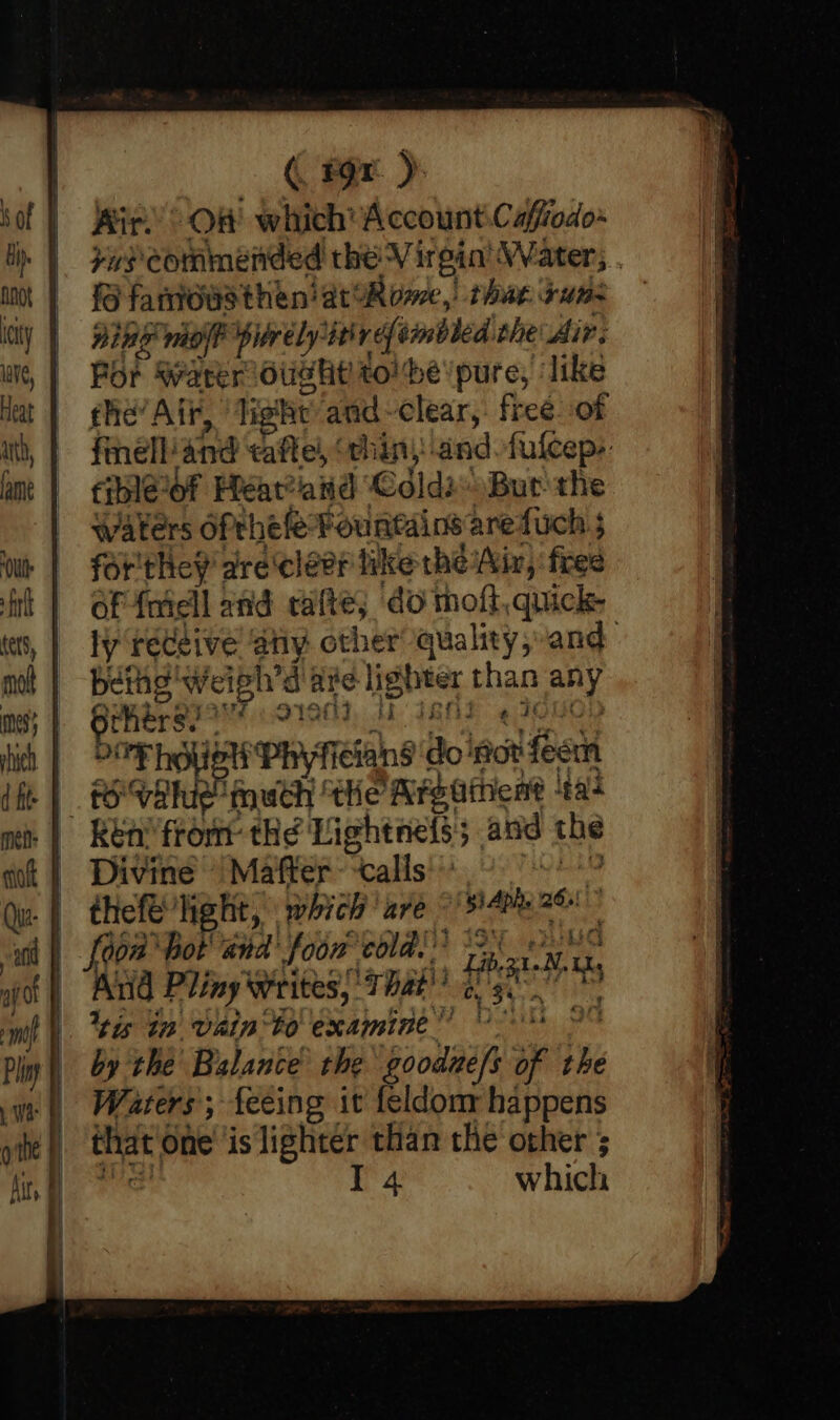 ( 19x ) Kir.) Of which’ Account.Caffiodo~ ya} commended the Virgin’ Water; . fS fanioasthen at Rome, thar sume ning mioft purely: wid tmbled the Air. Por Water Ought tol be’/pure, ‘like the’ Air, ‘Tis he and-clear, free of finell:and eaftel, “chin, and fulceps: cibleof Heéatand ‘Cdld2 Bur the waters ofthe fe Fountains arefuch 5 forthey are cleer like the Air, fred of foidll and calte; do molt, quick ly receive any other quality,-and bethg Weigh’d are lighter ae any gikere 2 S190, MH I8AS POP HOU WP RYT (éiang do 'fiot aiek Po Vhie much ‘the Areathent ‘tat 3 - Divine — Mafter ‘calls Garbett which ‘are Si phe 261 doa hot and foow cold. Aud Pliny Writes, That’ # et ti ‘tis Gn Vain to examine” 9 by the Balance the rool of by Waters; feeing it feldonr happens that One ‘is lightér than the other ; | T 4 which