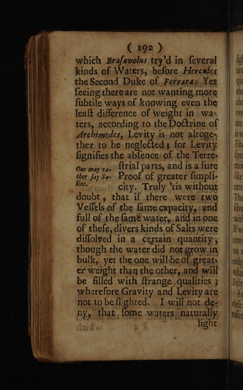 which Brafavolus try’d in feveral kinds of Waters, . before. Hercules the Second Duke of. .Ferrara;. Yet {eeing thereare not, wanting more fubtile ways of knowing even the leaft difference of weight in» wa- ters, according to the Dottrine of Archimedes, Levity ds. not alroge- ther to be nenletes for, Levity fignifies the abfence: of, the Terre- One may vas” fttial parts, and 1s.a fure ther fay Sa- Proof of greater fimpli- ne city. Truly *tis without doubt, that if there. were two Veflels.of the fame capacity, and full of the famé water, and 1n.one of thefe, divers kinds of Salts were diflolved in.a. certain quantity; though.the water did not. grow.in bulk, yet the one, willbe of, great: be filled with. ftrange qualities ; wherefore Gravity and Levity are not to be flighted. . I wall not, de- ny, that, fome. waters, naturally, wit TES,