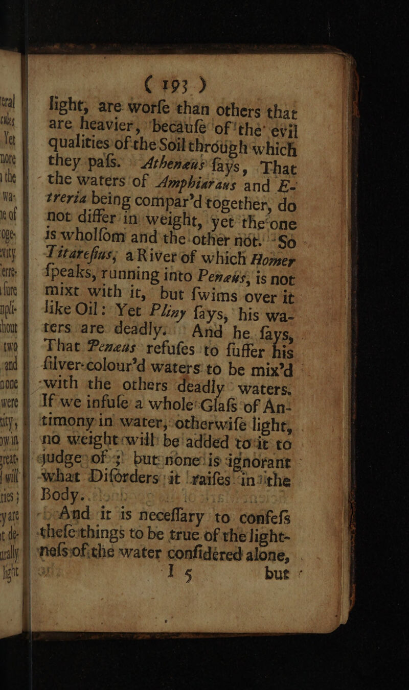 light, are worfe than others that are heavier, “becaufe ‘of ‘the: evi] qualities of:the Soil through which they pais. Atheneus fays, That the waters of Amphiarays and E- treria being compar’d together, do not differ'in weight, yet the‘one 1s wholfom and ‘the other nét. ‘So | Litarefins; aRiver of which Homey {peaks, running into Peness, is not mixt with it, but fwims over it like Oil: Yee Pliny fays, his wa- ters are deadly. And he fays, . That Pemeas refutes to fuffer his filver-colour’d waters:to be mix’d If we infule a whole-Glafs of An- tats : will judge &gt;of; but nonelis ignorant what Diforders it lraifes in jithe ‘ wally | | is i And it is neceflary to confefs nefssofithe water confidéred alone, | Is but «