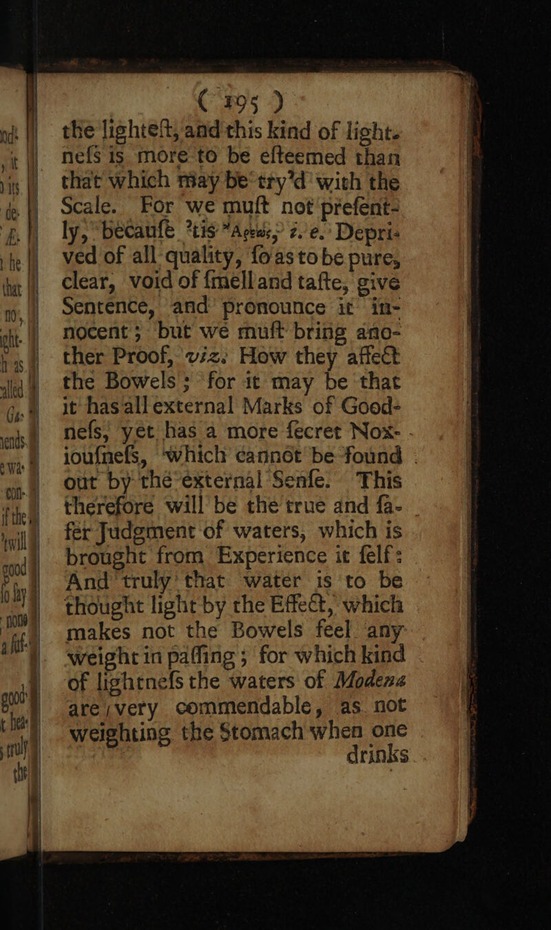 | ud: tt is ey if i — — &lt;p ? a C795 ) the lighteft, and this kind of light. nefs is more to be efteemed than that which may be‘ try’d with the Scale. For we muft not prefent- ly, “becaufe *tis “Ars, z.’e.' Depri: ved of all quality, fo'as to be pure, clear, void of {melland tafte, give Sentence, and pronounce it in- nocent ; but we muft bring ano- ther Proof, vz. How they affect the Bowels ; for it may be that it has allexternal Marks of Good- nefs, yet has a more fecret Nox-. ioufnefs, ‘which cannot be found . out by the-external Senfe. This therefore will be the true and fa- fer Judgment of waters, which is brought from Experience it felf: And ‘truly’ that water is to be thought light by the Effect, which makes not the Bowels feel any weight in paffing ; for which kind ‘of lightnefs the waters of Modena are;very commendable, as not weighting the Stomach when one ne drinks.