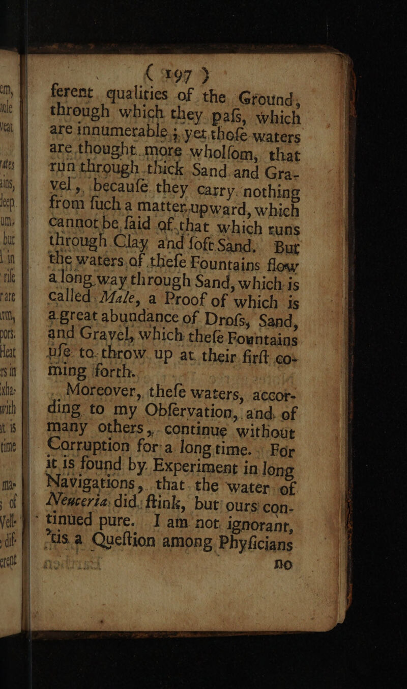 Ror ferent qualities of the Ground, through which they pafs, which are innumerable. ; yet thofe-waters are thought more wholfom, that run through thick Sand. and Gra- vel, becaufe they Carry. nothing from fuch a matter. upward, which cannot be faid ofthat which runs through Clay aind foft Sand. But the waters. af thefe Fountains flow along way through Sand, which is called Male, a Proof of which is agreat abundance of Dro(s, Sand, and Gravel, which thefe Fountains uje to.throw. up at. their firft cos ming /forth. Moreover, thefe waters, accor- ding to my Obfervation, and, of many others, continue without Corruption for'a longtime. For it is found by. Experiment in long Navigations, that the water of WNenceria: did. ftink, but’ ours: con. NO