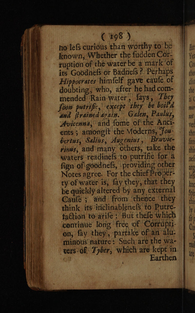 { r98 ) | no’ lef$ curious than worthy to be ruption of the water be a mark ‘of its Goodnefs' or BadnefS ¢ Perhaps Hippocrates himfelf gave caufe, of doubting; who, after he had com- mended ‘Rain-water, fays, bey foon putrific, except they be boil'd and {trained azain. Galen, Paulus, Avicenna, and fome of the Anci- ents ; among(t the Moderns, ‘Fou: bertus, Salins, Augenius, Bruvie- rinns, and’many Others, take the waters readinefs to putrifie for a fizn of goodnefs, providing other Notes agree. For the chief Proper- ry of water is, fay they, that they be quickly altered by any external @aule ; aad from ‘thence ‘they think its ‘iiclinablenefs to Putre- faction toatife : But thefe which ‘continue long free of Corruptt- on; fay they, partake ofan alu- minous nature: Such are the wa- Earthen