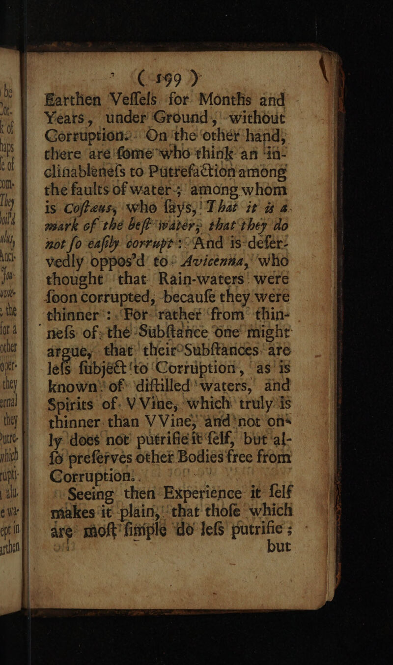 Earthen Veffels. for Months and - Years, under Ground, without Gorruption.: On ‘the ‘other hand, there are fome who think an ‘in- clinablenefs to Putrefaction among the faults of water-;’ among whom is Cofteus, who {ays,! That it # a. mark of the bet water; that they do not fo eafily. corrupt? ‘And 1s-defer- vedly oppos’d’ to Avicenna,’ who thought ‘that: Rain-waters’ were foon corrupted, -becaufe they were -thinner®: For-rathet ‘from’ thin- ne{s of the Subftance ‘one mighr aroue, that’ theiroSubftances. are tele fubjéect ‘to ‘Corruption, ‘as’ is known of’ ‘diftilled waters, and Spirits of: V Vine, which trulyis thinner. than V Vine; and ‘not on ly does not putrifie it ‘felf, but al- fo preferves other Bodies free from Corruption. . ta » Seeing then Experience it felf makes ‘it plain,’ that thofe which are moft finiple “do lefs get i ut