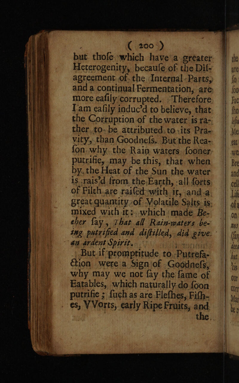 ( 200°) but thofe.which have’ a greater Heterogenity, becaule of: the Dif- agreement of. the Internal - Parts, and a continual Fermentation, are more eafily corrupted. “Therefore Tam ealily induc’d to believe, that the Corruption of the water is ra-~ ther. to. be attributed, to.its Pra- vity, than Goodnefs.. But the Rea- fon. why. the Rain waters. fooner putrifie, may be this, that. when by. the Heat of the Sun the water is :rais'd from. the-Earth, -all forts of Filth.are raifed-with ir, and.a great. quantity of Volatile Salts. is. mixed with it;, which ‘made Be- eher fay, That all Rain-waters be- tng putrified and diftilled,. did give. ~ @a ardent Spirit. ote But.ifpromptitude to.-Putrefa- ion were a Sign of .Goodnefs, why may we not fay the fame of Eatables, which naturally do foon putrifie ; fuch as are Flefhes,. Fith- es, V Vorts,. early Ripe Fruits, and the ..