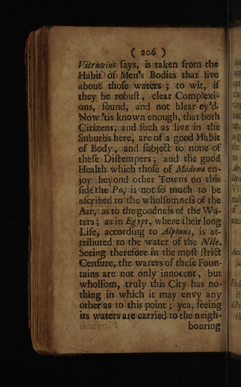 Vitrawius lays, istakem from the Habit).of Men’s Bodies. that live about! thofe: waters&lt;; to wit, if they be:robult , »clear Complext- ens, found; and not blear-ey’d: Now tis known enough, that both — @itizens;,and fuch as live inthe } Suburbs:here, are ofia’ good Habit | of Body:;cand fubject to: none?of thefe, Diftempers; ‘and: the good Health which thole of Modena en- joy: beyond. other Towns on this fidéthe Po, iis notfto. much’ to be aferibéd tothe wholfomnefs of the Auryiasto thegoodnefsof thé Wa- ters; asin Egypt, whereitheir long Life, according to Alpinus, ‘is ‘at- tributed tothe water of the Nile. er a Genfure,.the waters of thefe Foun- tains are not only innocent, ‘but | wholfom, truly this City has no-) thing i which it may envy any its Waters areicarried tothe neigh- | : bouring |