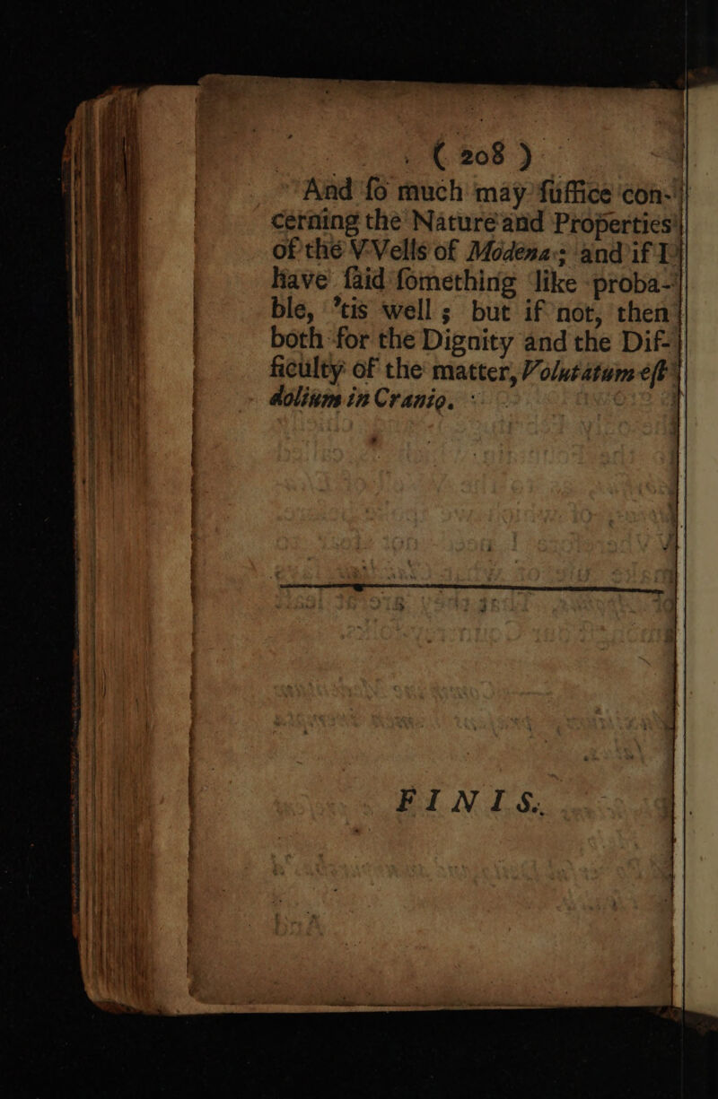 And ‘fo much may fuffice con-' cerning the Nature‘and Properties'| of thé V-Vells of Modena: and if P have faid fomething ‘like -proba-' ble, ’tis well; but if not, then both for the Dignity and the Dif- ficulty of the matter, Volutatum eft’ dolinim in Cranio. ° Pact a