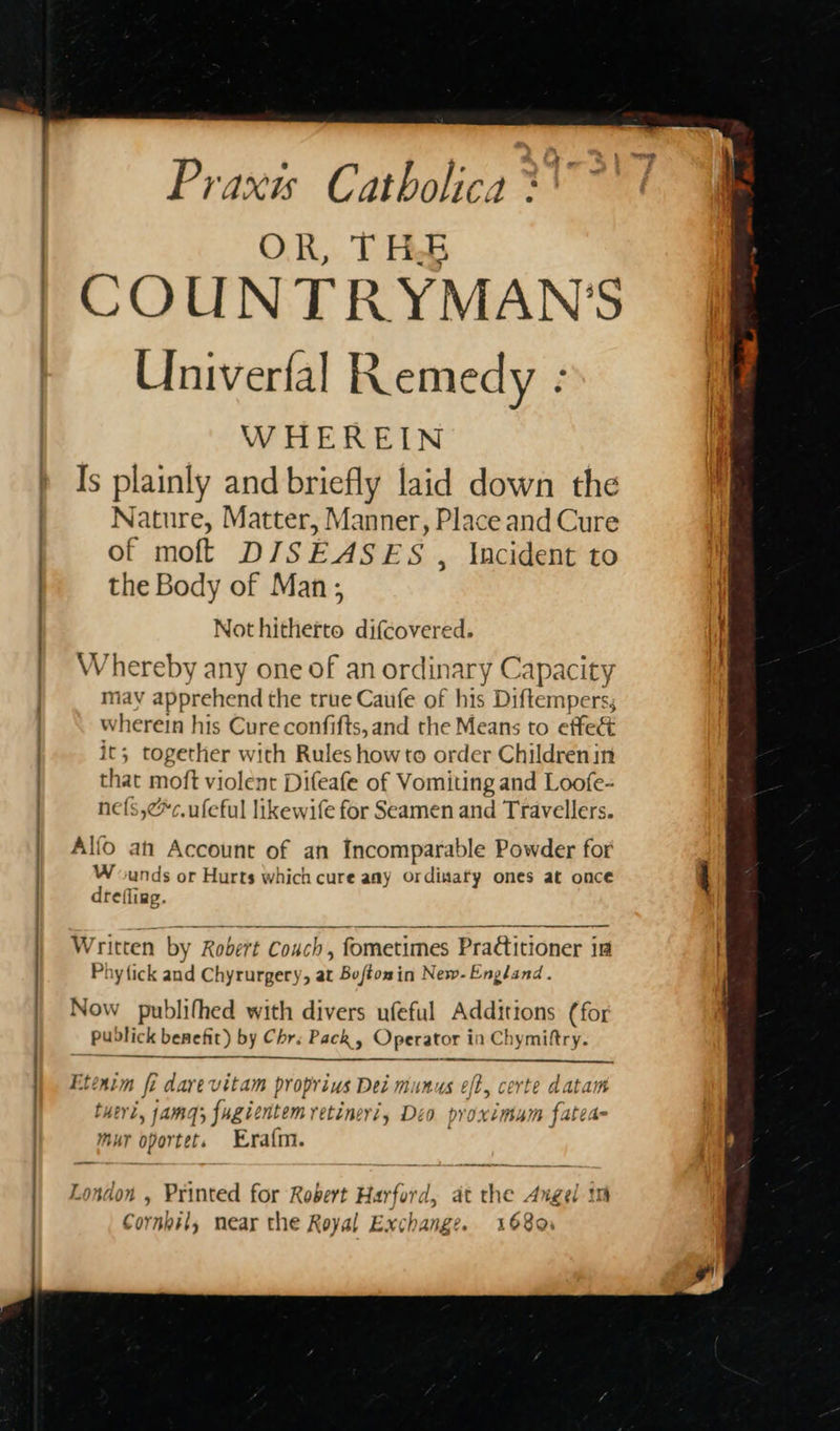 ee yous ——  Praxis Catholica **\~ OR, THE COUNTRYMAN’S Univerfal Remedy : WHEREIN Is plainly and briefly laid down the Nature, Matter, Manner, Place and Cure of moft DISEASES , Incident to the Body of Man; Not hitherto difcovered. Whereby any one of an ordinary Capacity may apprehend the true Caufe of his Diftempers; wherein his Cure confifts, and the Means to effec it; together with Rules howto order Childrenin that moft violent Difeafe of Vomiting and Loofe- nef{s,¢*c.ufeful likewife for Seamen and Travellers. Alfo ah Account of an Incomparable Powder for Wounds or Hurts which cure any ordinaty ones at once drefliag.  Written by Robert Couch, fometimes Pra€titioner ia Phy{ick and Chyrurgery, at Buftomin New- England. Now publifhed with divers ufeful Additions (for pudlick benefit) by Chr. Pack, Operator in Chymiftry.  Etenim fi dave vitam proprius Dei munus eft, certe datam tuert, jamaq; fugientem retineri, Deo proximum fatea- mur oportet. Era{m. London , Printed for Robert Harford, at the Angel im Cormbil, near the Royal Exchange. 1680.    