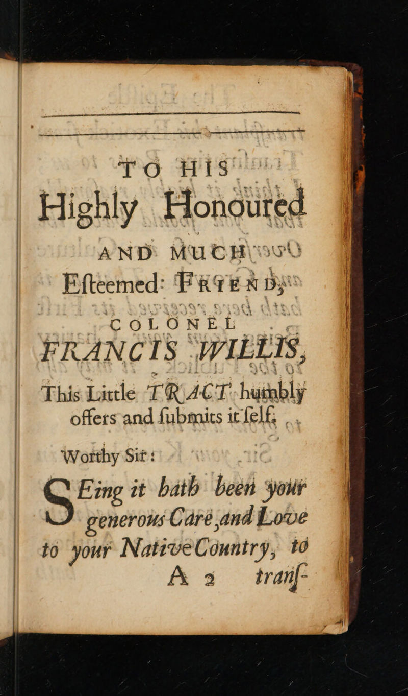  OG Bisa | Highl y Honguited AND MUCH) F.{teemed: Perea dy COLONEL | FRANCIS ~ WILLIS, This Little TRA C T hotly offers and fubmits it felf , Worthy Sit: Eing it bath tad your generous Care, and Lowe to your NativeCountry, td A 2 tranf-  