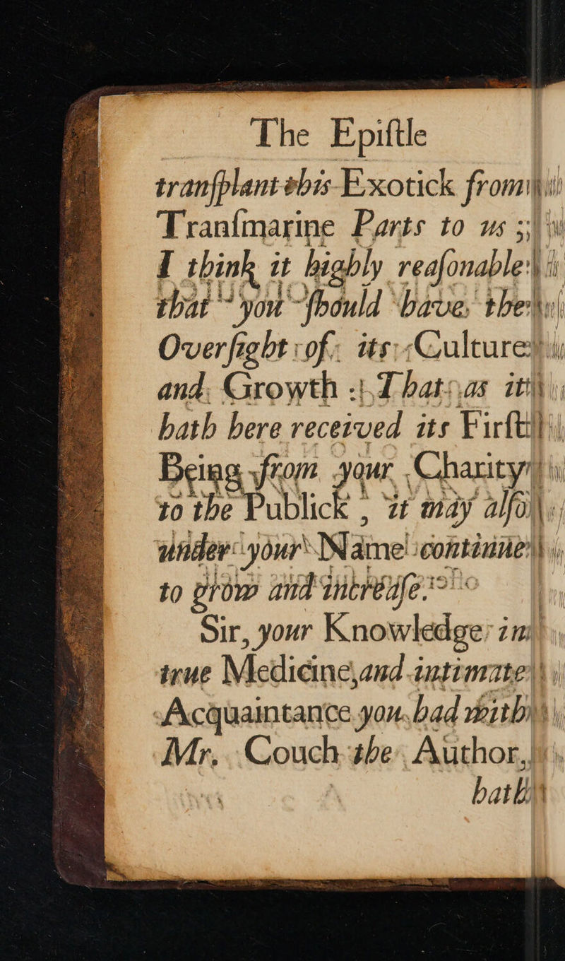    The Epittle tran{plant#bis-Exotick frome i Tranfmarine Parts to us ;;\\w f think 1 it highly reafonaple') : h that ° you-{bould ‘bave: sed Over fight of: its;. Sete and. Growth :}.T hats.as | bath bere received its Firth ti Being from your. Charity® i to fa ace it may aly under your Name continue) to prow and antreufe.? : Sir, your Knowledge im wrue Medicine and intimate) | Acquaintance you,bad mithy) Mr, Couch tbe Author, hath