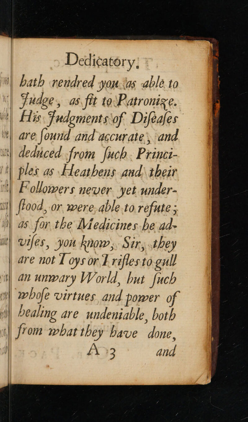  Dedi¢atory; | bath rendred you tas able. to | Fudge, as fit to\Patronize. ) His Fudgments\of Difeafes | are found and accurate, and itt) deduced from fuch. Princt- ii ples as Heathens and: their | Follomers never yet under- i} flood, or were. able.to refute ; | as for the Medicines be ad- it! wifes, you know. Sir, they | are not I oys or L rifles to. gull i) an unwary World, but fuch mi) whofe virtues and power o i) Dealing are undeniable, both ii] from what they bave done, ] fA 3 and |   