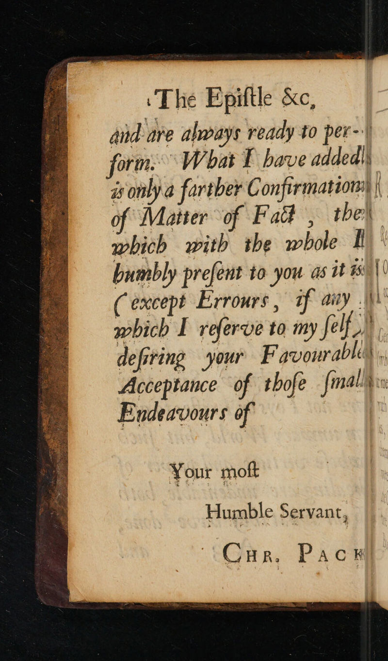      ‘The Epiftle &amp;c, and are almays ready to per-) form What I have added) is only a fartber Confirmation |, of Matter of Fad , the which with the whole I bumbly prefent to you as it 15: || (except Errours, if aivy .\) which I referve to my felf » defiring your F avour able, Acceptance of thofe fmalld Endeavours of : Your moft Humble Servant, Cur. Pac ahd