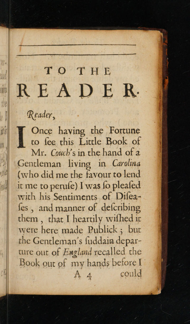   ane ca ee rN NN ER ee TO THE READER Reader, | Once having the Fortune  to fee this Little Book of Mr. Couch’s in the hand of a Gentleman living in Carolina (who did me the favour to lend with his Sentiments. of Difea- fes , and manner of de{cribing them , that I heartily withed ir were here made Publick ; bur the Gentleman’s fuddain depar- ture out of England recalled the Book out of my hands before I Be  