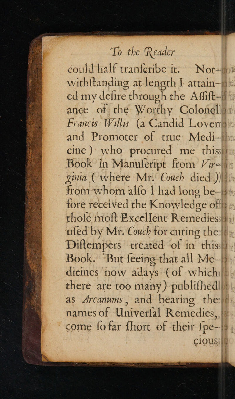                  To the Reader could half tranferibe it: Not—t withftanding at length f attain—p ie ed my defire through t the AGG H: Kt ance of the Worthy Colonell}» Francis Willy (a Candid Lover} i and Promoter of true: Medi—ihy cine) who procured me thissji Book in Manufcripe from Vir-) gina (where Mr.’ Couch died ))|))\ from whom alfo | had long be-}) fore received the Knowledge off : thofe moft Excellent Remediess|} ;/ ufed by Mr. Couch for curing thet Diftempers treated of in this}, Book. “But feeing that all Me-/3 dicines now adays (of which there are too many) publifhed|)} as Arcanums, and bearing the: names of Univerfal Remedies, |; come fofar fhort of their fpe--/9 , ciousilf 