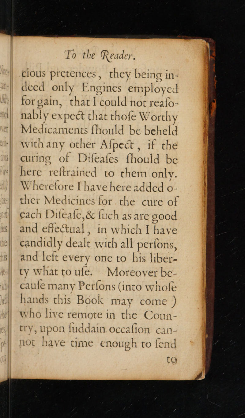   To the Reader. cious pretences, they being in- deed only Engines employed forgain, that | ‘éoul d not reafo nably c xpedt that chofe W Bnky Medicaments fhould be beheld with any other Afpect , if the curing of Difeates {fhould be here reftrained to them only. Wherefore I have here added o- ther Medicines for. the cure of each Dileafe ,&amp; fuch are sood candidly dealt with all perfons, and left ev ery one to his liber- ty what toufe. Moreover be- caufe many Perfons (into whofe hands this Book may come ) who live remote in the Coun- try, upon fuddain occafion can- not have time enough to fend CO  