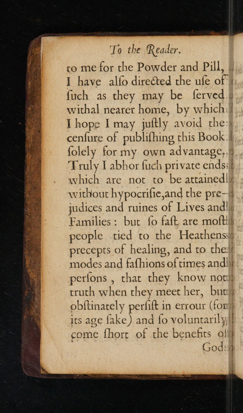                      To the Reader. co me for the Powder and Pill, |), I have alfo directed the ufe of |), fuch as they may be ferved.}.. withal nearer home, by which] I hope I may jutly avoid the:} cenfure of publifhing this Book :ih,,, folely for my own advantage, ¥ Truly I abhor fuch private endss§ ., which are not to be attained|| without hypocrifie, and the pre-- judices and ruines of Lives and||j Families: but fo faft are moftth people tied to the Heathens precepts of healing, and to the modes and fafhions of times andi} perfons , that they know not truth shen they meet her, buty obftinarely perfift in errour on its age fake) and fo voluntarily} come fhort of the benehts o! | God: 9 :
