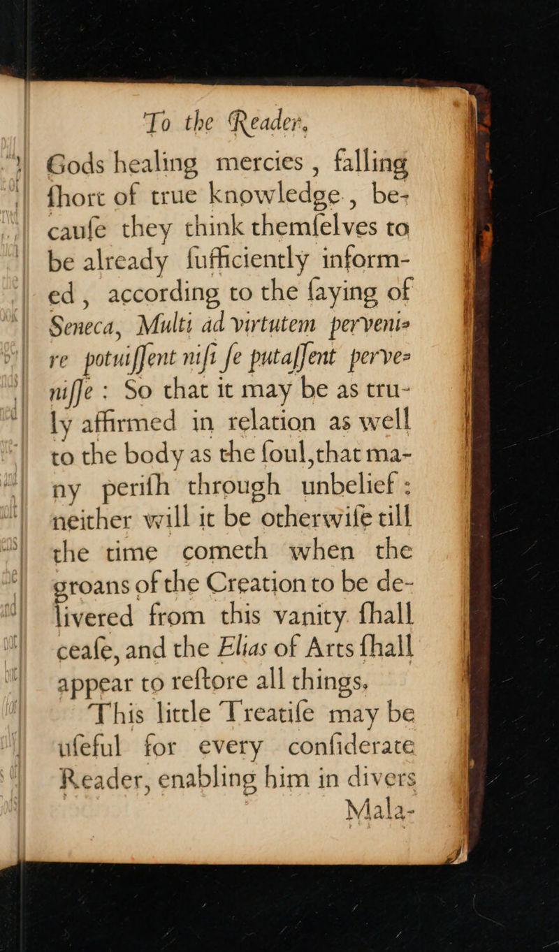   To the Reader,  fhort of true knowledge., be- caufe they think themfelves to be already f{ufficiently inform- ed, according to the faying of Seneca, Multi ad virtutem pervenie re potwiffent mift fe putafJent perve= nifje : So that it may be as tru- ly affirmed in relation as well to the body as the foul that ma- ny perifh through unbelief : neither will it be orherwife till the time cometh when the groans of the Creation to be de- livered from this vanity fhall ceafe, and the Elias of Arts fhall appear to reftore all things, This little Treatife may be ufeful for every confiderate Reader, enabling him in divers Mala-