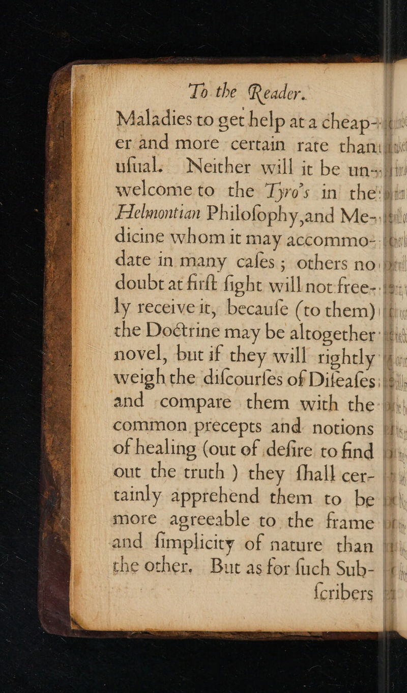   To the Reader. Maladies to get help ata cheap ufuals ‘Neither will it be un! Helmontian Philofophy,and Me-:! dicine whom it may accommo: || ly receive it, becaufe (to them) novel, but if they will rightly’ and compare them with the common precepts and. notions | of healing (out of defire to find | out the crutch ) they fhall cer- tainly apprehend them to. be | more agreeable to the frame | and fimplicicy of nature than | the other, But as for fuch Sub-                    - =. tte, -_ 