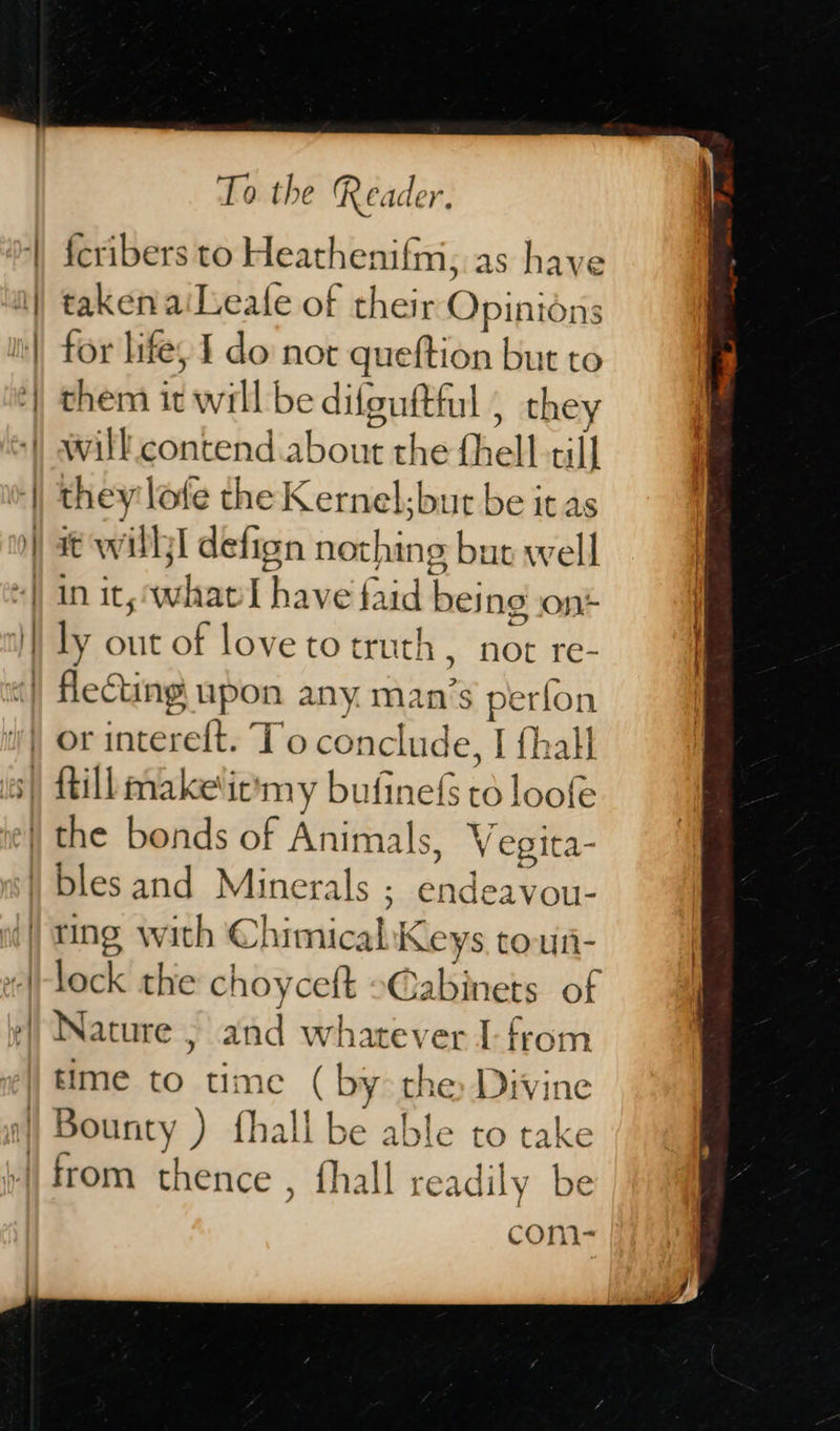  To the Reader. fcribers to Heathenifm, as have taken aiLeale of their Opinions for life; 1 do not queftion but to them it will be difguftful , they will contend about the thell till they lofe the Kernel. but be it as it willl defign nothing bur well in it, ‘whatl have faid being ont ly out of love to truth , not re-  lock the choyceft »Cabinets of time to time ( by the Divine COm&gt;=-  