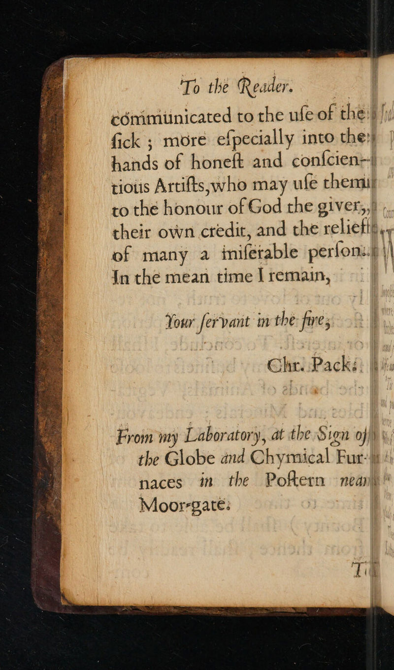            To the Reader. cémimunicated to the ufe of the} /iy fick ; more efpecially into they hands of honeft and confcien+) rious Artifts, who may ule chemi to the honour of God the giver,,) ,, their own credit, and the relieti},, of many a imifetable perlon:.))| {n the mean time |remain, Your fervant in the: frre, Chir. Pack. Bh From my Laboratory, at the Sign off)»; the Globe and Chymical Fur: / naces im the Poftern nean} Moorrgate: