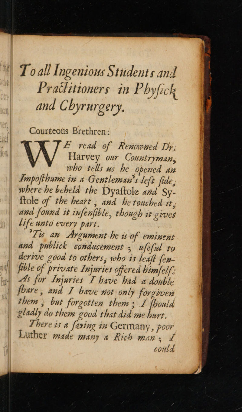   T oall Ingenious Students and Practitioners in Phyfick and Chyrurgery. Courteous Brethren: E read of Renowned Dy, W Harvey our Countryman, who tells ws he opened an Impofthume in a Gentleman’s left fide, where he beheld the Dyaftole and Sy- and found it infenfible, though it vives life unto every part. Ta an Argument he is of eminent and publick conducement ; ufeful to derive good to others; who is leaft fen- fible of private Injuries offered him/elf. “4s for Injuries I have bad a double fhare , and TZ have not only forgiven them ; but forgotten them: I fbould gladly do them good that did me hurt. There is a faving in Germany, poor Luther made many a Rich min. L : coma  