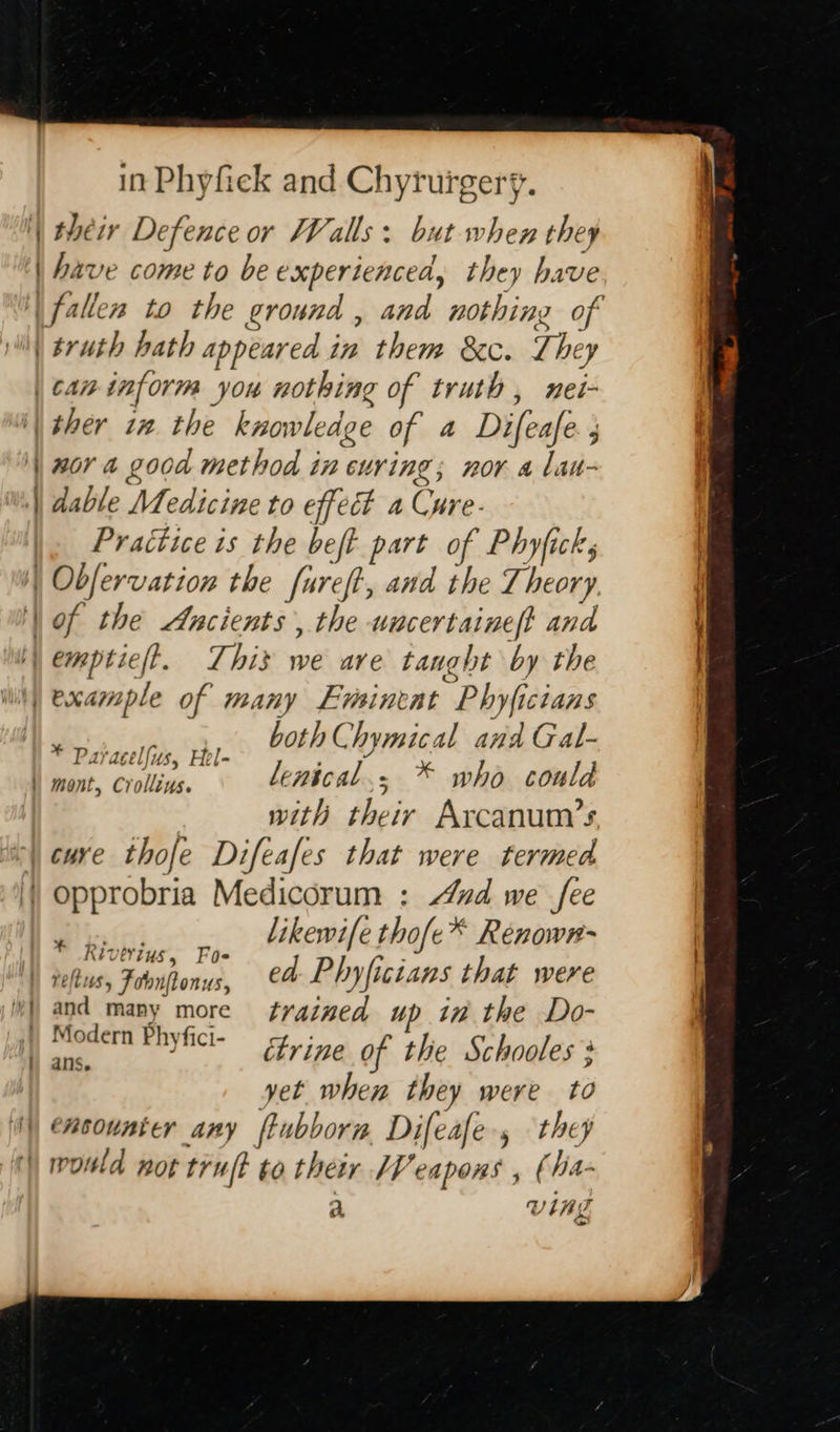  — — in Phyfiek and Chyrurgery. their Defence or Valls: but when they have come to be experienced, they have ee nor a good method in curing; nor a lan- dable Medicine to effect a Cure- Practice is the beft part of Phyficks of the Ancients, the uncertaineft and both Chymical and Gal- * Paracelfus, Hel- with their Arcanum/’s likewife thofe* Renown- * Riverius, Foe ayd_many more fvained up in the Do- aah Ehyfici- tyr ine of the Schooles yet when they were to  a Vlas  
