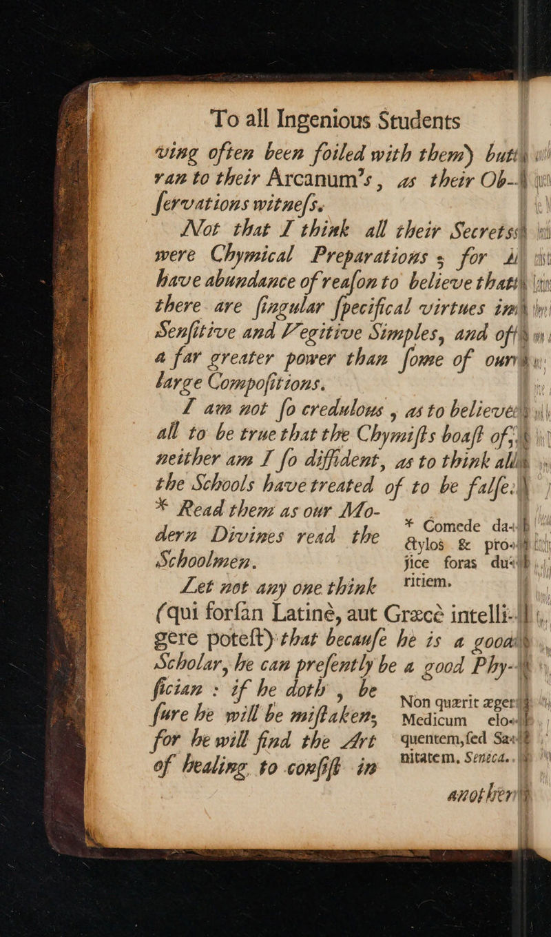      To all Ingenious Students ving often been foiled with them) butt) ran to their Arcanum’s, as their Ob-\\ \ fervations witnefs. Not that I think all their Secretss\ wi were Chymical Preparations 5 for 4) ii have abundance of reafon to believe thats) |x there are fingular fpecifical virtues im \y Senfitive and Vegitive Simples, and offs. a far greater power than fome of ourvhy large Compofitions. L am not fo credulous , as to believer) \\\ all to be true that the Chymifts boaft of) \\; neither am I fo diffident, as to think all the Schools have treated of to be falfe.\\ * Read them as our Mo- | dern Divines read the ae omede davai ylo$ .&amp; prow: Schoolmen. fice foras du: Let not any one think tem: | (qui forfan Latiné, aut Grece intelli-!] ;, i gop act gere potelt) that becaufe he is a goodi\ Scholar, he can prefently be a good Phy-* fician : if he doth , be ae PAs. @ Non quarit eger’§ fore he will be miffaken; Medicum cloull for he will fad the Art quentem,fed Sarit nitatem, Seneca...  another