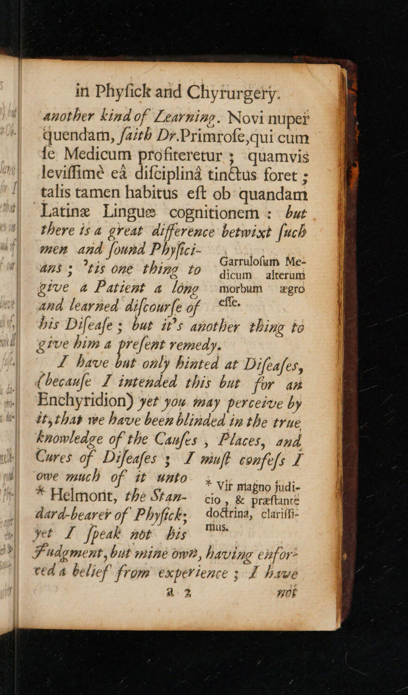   another kind of Learning. Novi nuper quendam, faith Dr.Primrofe,qui cum fe Medicum profiteretur ; quamvis leviffimée ea difciplina tin€tus foret ; talis tamen habitus eft ob quandam Latine Lingue cognitionem : bat there isa great difference betwixt [uch ILE, EES: ONE, thing 70 dicum —_ alterumi give a Patient a long morbum zgro and learned difcourfe of effe. his Difeafe ; but it’s another thing to give him a ee remedy. L have but only hinted at Difeafes, (becaufe I intended this but for an Enchyridion) yet you may perceive by it, that we have been blinded in the true knowledge of the Caufes , Places, and Cures of Difeafes ; I winft confefs I “9 much of it unto + Vit mlatino fildi- : felmonit, the Stan- cio, &amp; preftante dard-bearer of Phyfick, oétrina, clariffi- yet I fpeak not bis ™* Fudgment, bit mine own, having eifor* ced a belief from experience ; I have a2 0%  