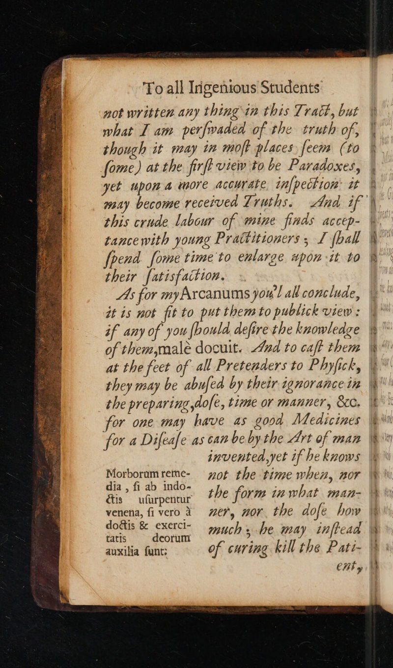  not written any thing in this Tract, but what Iam perfwaded of the truth of, though it may in moft places feem (to fome) at the firft view to be Paradoxes, yet upon a more accurate in[pection® it this crude labour of wine finds accep- tance with young Prattitioners , I (ball frend fome time'to enlarge wpon it to their fatisfaction. As for myArcanums jou’l al conclude, it is not fit to put them to publick view : if any of you {bould. defire the knowledge of them,malé docuit. 4nd to caft them they may be abufed by their ignorance tn the preparing dole, time or manner, &amp;cc. for one may have as good Medicines for a Difeafe as can be by the Art of man invented,yet if he knows Morboramreme- yot the time when, nor dia , fi ab indo- | ; the form in what man- étis — ufurpentur venena, fiverod 7€7, “Or the dofe how tatis deorum   bat ie Se *