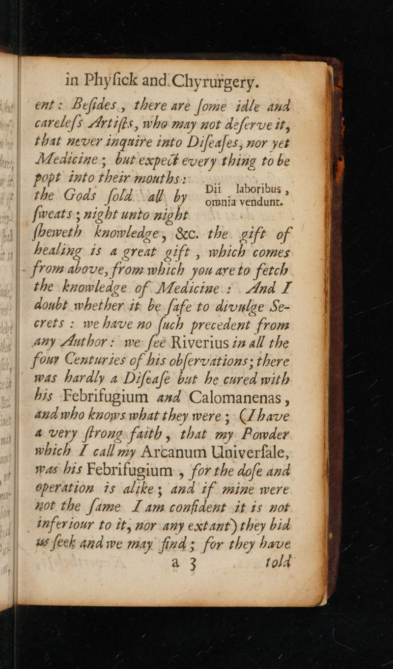 in Phyfick and.Chyrurgery. ent: Befides., there are fome idle and carele/s Artifts, who may not deferve it, that never inquire into Difeafes, nor yet Medtcine; but expect every thing to be popt into their mouths: the Gods fold al by fweats ; night unto night (beweth knowledge, &c. the gift of healing is a great gift , which comes from above, from which you areto fetch the knowledge of Medicine.: And I doubt whether it be fafe to divulge Se- crets : we have no {uch precedent from any Author: we feé Riverius in all the four Centuries of his obfervations; there was hardly a Difeafe but he cured with his Febrifugium asd Calomanenas , and who knows what they were; (Lhave a very trong faith , that my Powder which I callmy Arcanum Univerfale, was his Febrifugium , for the dofe and operation 1s alike; and if mine were not the fame LI am confident it is not _tnferiour to it, nor any extant) they bid ws feck and we may find; for they have a 3 told Dit laboribus , omnia vendunt.