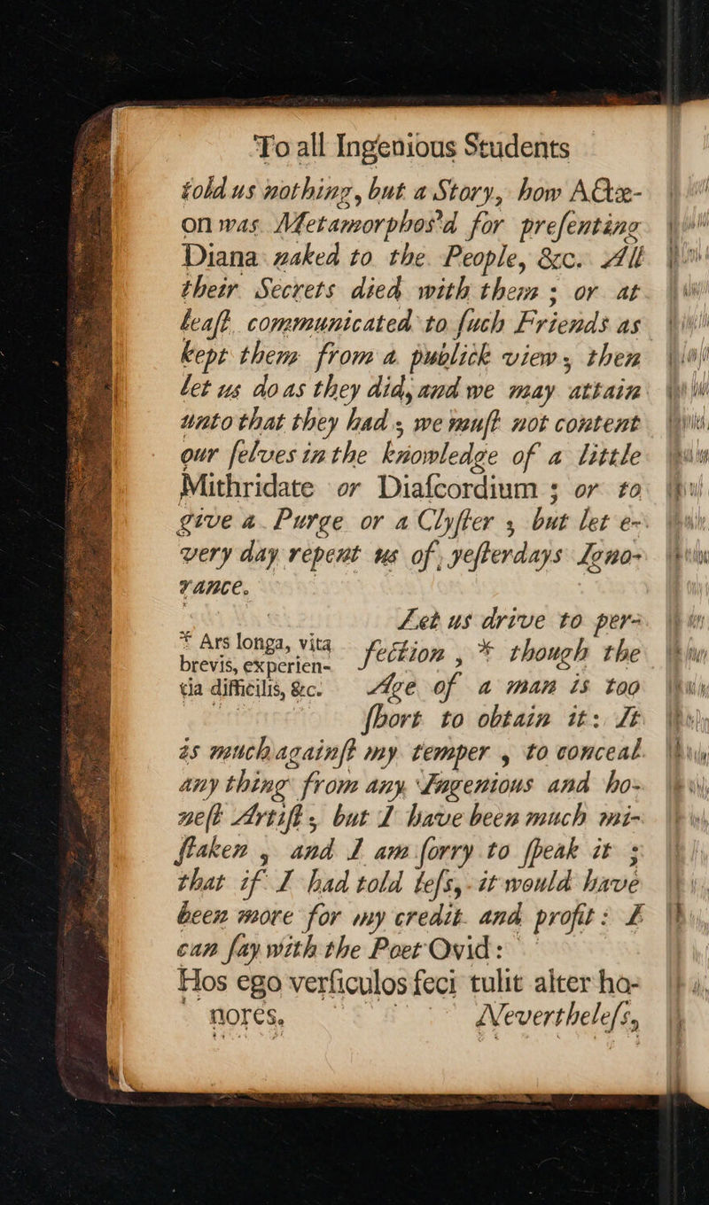 told us nothing, but a Story, how Atx- on was. Metamorphos'd for prefenting Diana zaked to the. People, &c. All their Secrets died with them ; or at leaf? communicated to fuch Friends as kept them from a publick view, then let us doas they did, aud we may attain unto that they had, we muft not content our feluves inthe knowledge of a little very day repent us of yefterdays Leno- vance. | Let us drive to per- cu difheile fe Age of a man is too on fbort to obtain it: Jt as muchagainft my. temper , to conceal any thing from any, Lagenious and ho- pelt Artifi, but L have been much mi- fiaken , and 1 am forry to fpeak it ; » that if I had told tefs,-it would have thar: a ct can fay with the Poet Qvid: Hos ego verficulos feci tulit alter ho- / *MOres, | WNeverthele/s,