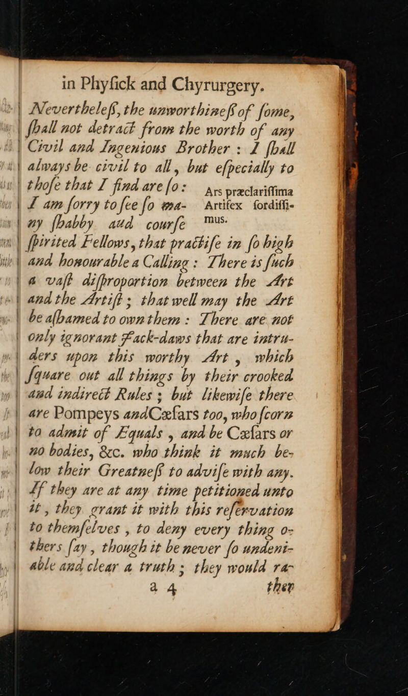 a Neverthelef’, the unworthine of fome, fhall not detract from the worth of any always be civil to all, but e[pecially to Ars praclariffima tL am forry to fee fo a- Artifex fordiffi- ny {babby atd courfe ™® fperited Fellows, that prattife in fo high and honourable a Calling : There is [uch andthe Artift ; that well may the Art be albamed to own them: There are not Square out all things by their crooked are Pompeys azdCezfars too, who {corn to admit of Equals , and be Cexfars or 0 bodies, &cc. who think it much be- low their Greatneff to advife with any. Lf they are at any time petitioned unto it, they grant it with this refervation to themfelves , to deny every thing o- thers [ay , though it be never fo undeni- able and clear a truth; they would ran a 4 ther