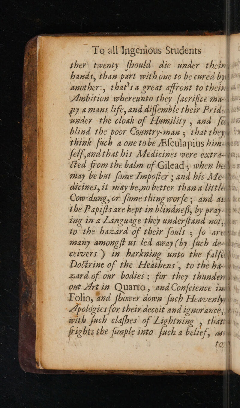 To all Ingenious Students. think [uch a one tobe Afcula pius hin, to the hazard of their fouls , fo ares out Artin Quarto , aed Confcience ix with fuch clalhes of Lightning , thatiys frichts the poumple tuto fuch A belief, AS TO . we iid