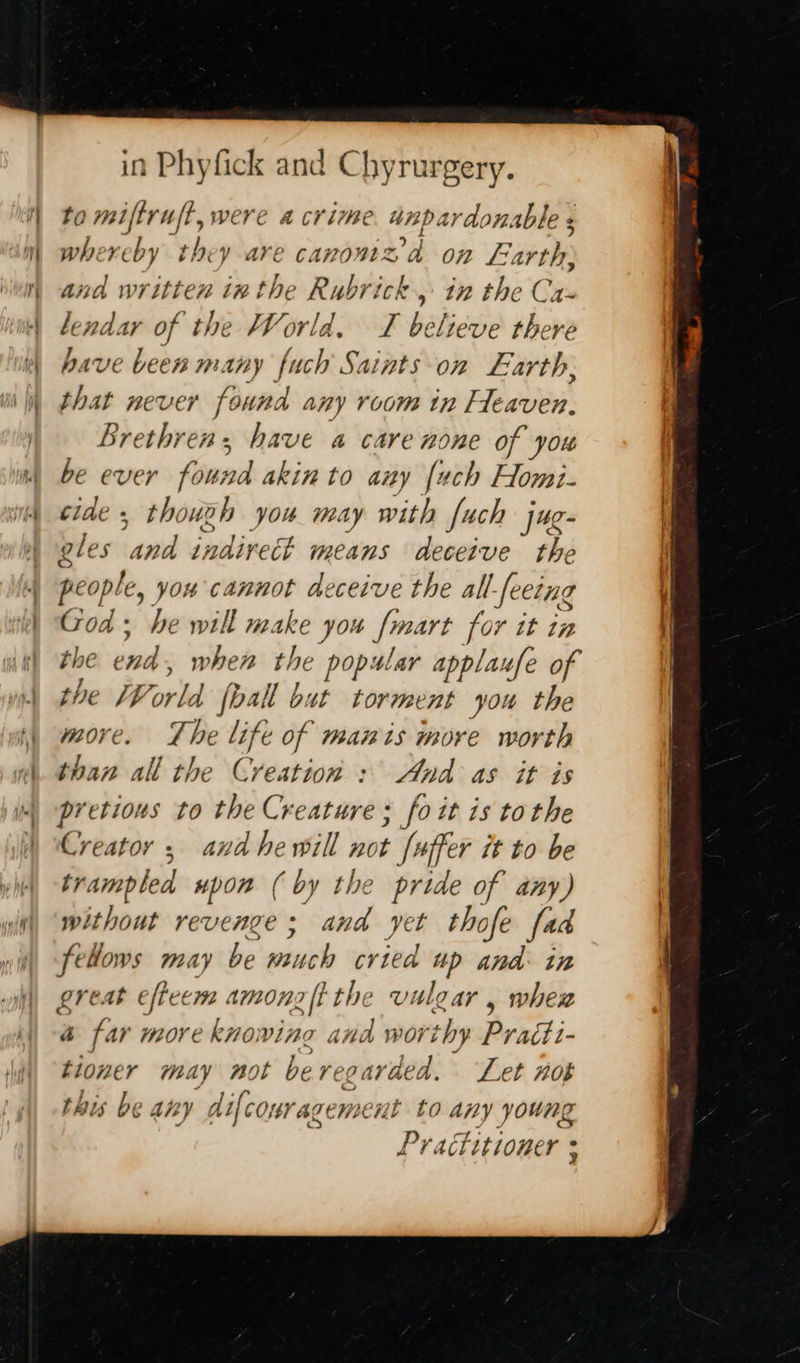 in Phyfick and Chyrurgery. to miftruft, were a crime unpardonable whereby they ave canom2da on Fie and written inthe Rubrick 5 in the Ca- lendar of the World, T believe there have been many fuch Saints on Earth; that never found any room in Heaven, Brethren, have a care none of you be ever found akin to any {uch Homi- cide , thouzh you may with fuch j4e- gles and indirect means ‘deceive the people, YOu Cannot deceive the all-feetng God: he will make you poars for it in the end when the “Aap ar applaufe of the [P orld [ball b at torment you the more. Lhe life of mawis more worth than all the Creation : And as it is pretious to the Creature : ; fo it 1s tothe Creator , and hewill not [uffer it to be trampled upon ( by the pride of any) without revenge; and yet thofe fad fellows may be spss cried me And in gre Ab efteem Am0n aft the vul QZAYV y wher a far more knowing and worthy Praiti- ee may nol be reg avaed. Let #08 is be any dl comragemse nt to any young Practitioner +