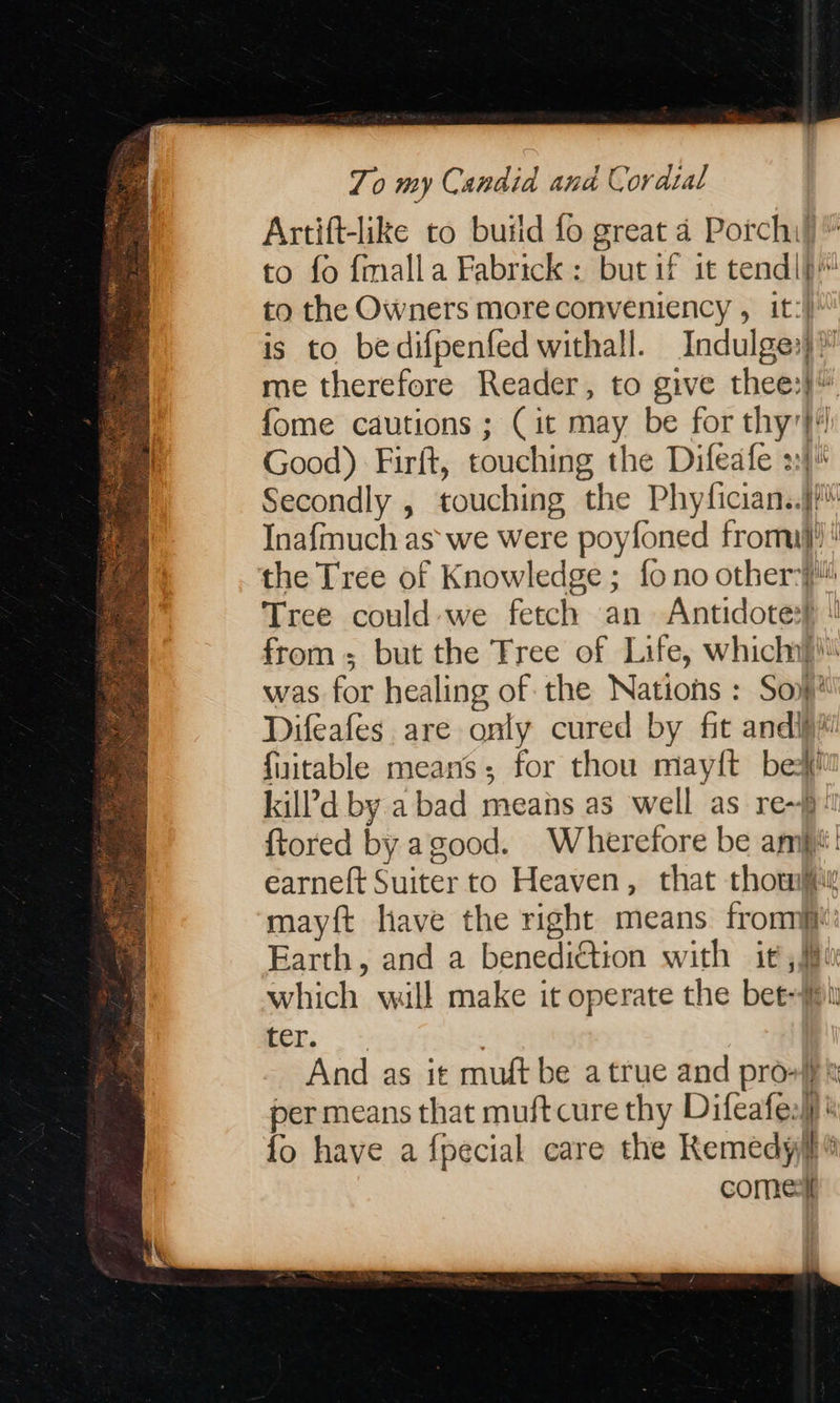                        Zo my Candid and Cordsal Artift-like to build fo great 4 Porch) to fo {malla Fabrick : but if it tendlp™ to the OWners more conveniency , it:) is to bedifpenfed withall. Indulge:)™ me therefore Reader, to give thee:}” fome cautions ; (it may be for thy'}!! Good) Firft, touching the Difeafe 2) Secondly , touching the Phyfician..j/ Inafmuch as we were poyfoned fromij! the Tree of Knowledge; fo no other Tree could-we fetch an Antidotes) ! from; but the Tree of Life, which}! was for healing of the Nations : Sop! Difeafes are only cured by fit andi fuitable means; for thou maylt bet kil?'d by a bad means as well as re~})! ftored by agood. Wherefore be amp! earneft Suiter to Heaven, that thou mayft have the right means front: Earth, and a benediction with it, which will make it operate the bet-#1 bers. &gt; And as it muft be a true and pro} per means that muft cure thy Difeafes)) ® {fo have a fpecial care the Kemedyfi® come: