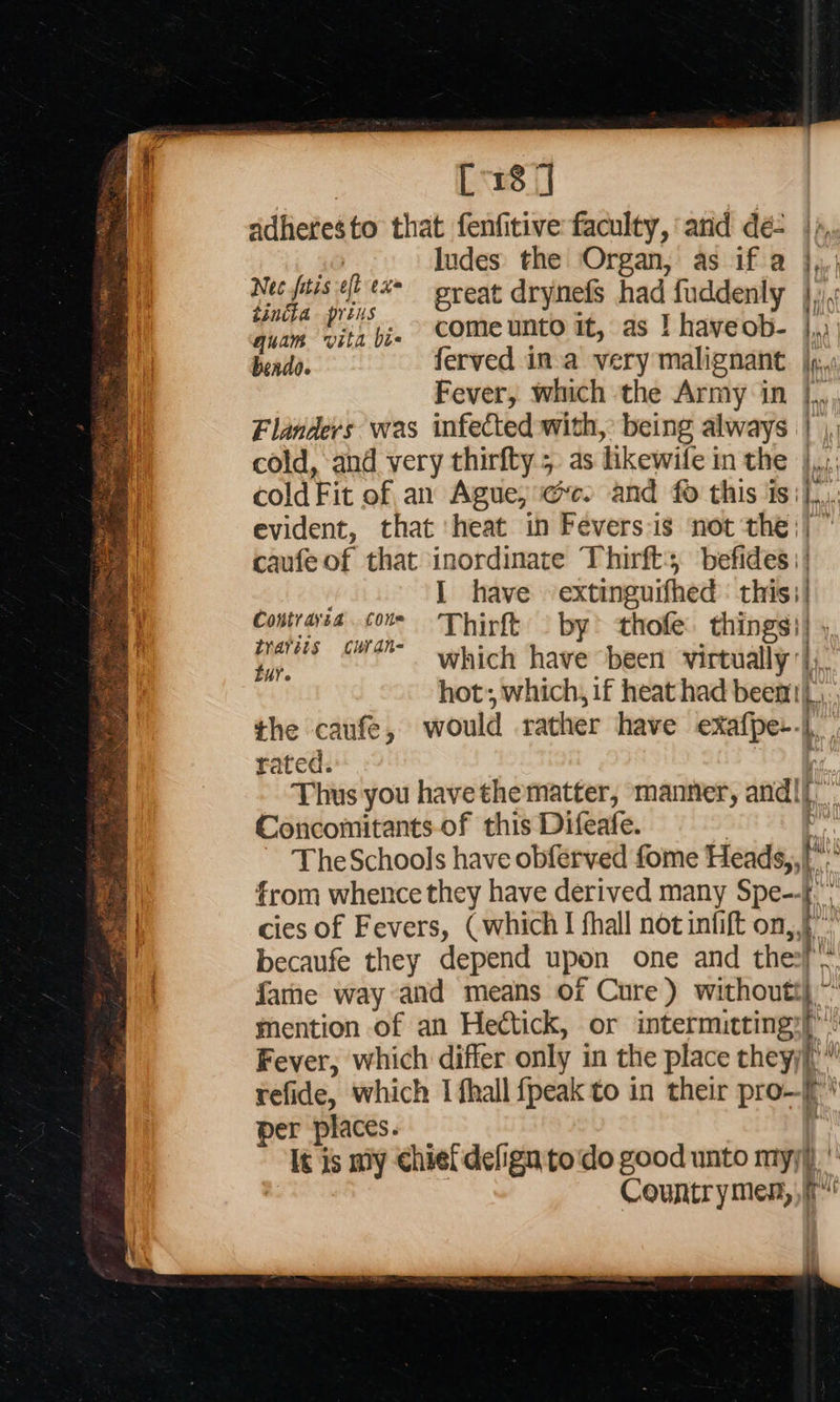    | [18] dadhetesto that fenfitive: faculty, and dé |», 30 ludes the Organ, as if a },, yet at i great drynefs had fuddenly penis a pj. come unto it, as | haveob- j,,.; bendo. ferved ina very malignant. |p: Fever, which the Army in |., Flanders was infected with, being always | |, cold, and very thirfty 5 as likewife in the |... cold Fit of an Ague, ec. and fo this is]... evident, that ‘heat in Fevers-is not the;| © caufeof that inordinate Thirfts, befides || ; I have extinguifhed : this;/ Contrarea Cons Thirft © by? thofe. things)} 4, dyareis §curdn- . : Ye. which have been virtually |), hot; which, if heat had beem |, the caufe, would rather have exafpe-.| rated. Thus you havethematter, manner, andl}. Concomitants of this Difeafe. | or The Schools have obferved fome Heads,, f° from whence they have derived many Spe--f.' cies of Fevers, ( which I fhall not infift on, becaufe they depend upon one and the: fame way and means of Cure) withoutt)~ mention of an Hectick, or intermitting;)”: Fever, which differ only in the place theyyj” refide, which I fhall {peak to in their pro—f’ per places. ij It is my chief defign todo good unto myy)) ' Countrymen,